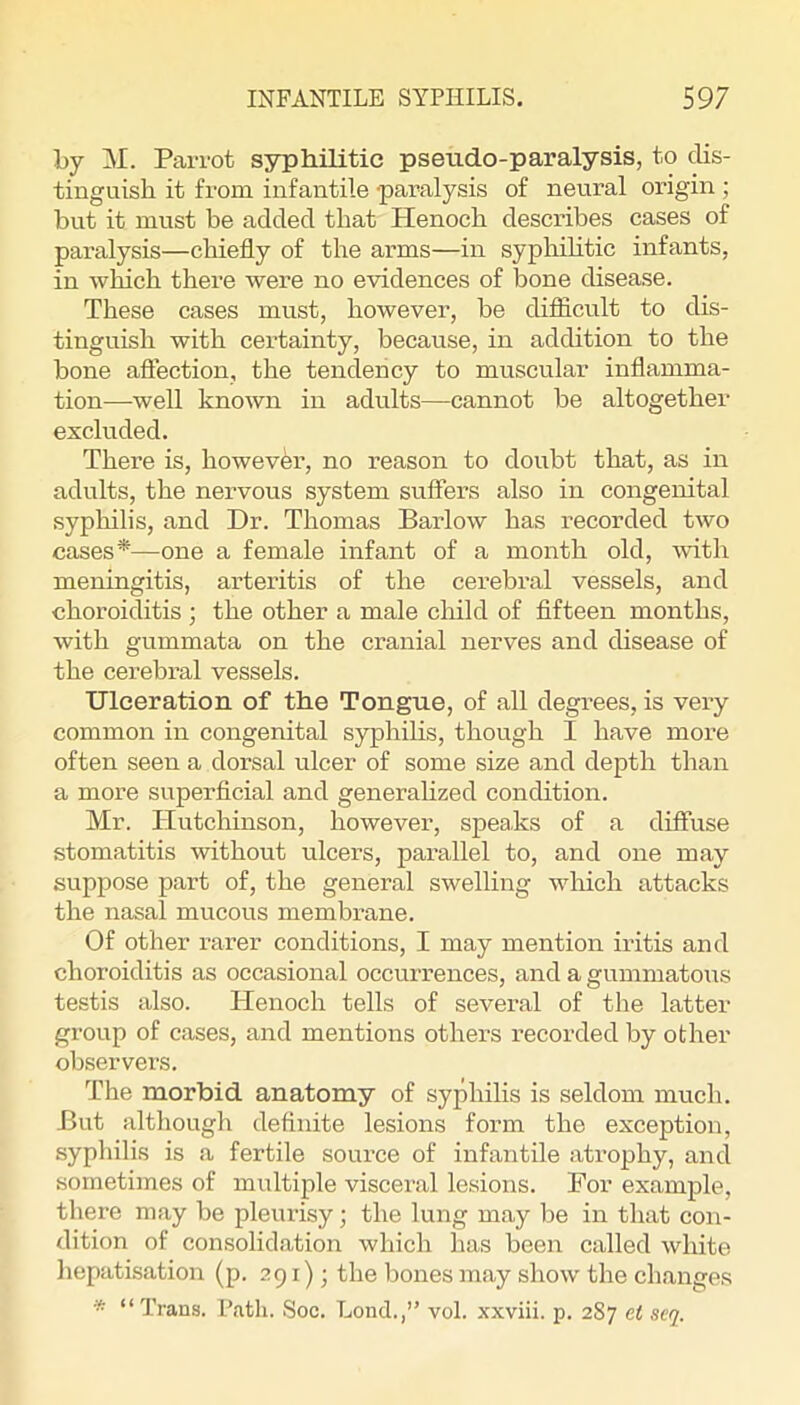 Ly M. Parrot syphilitic pseudo-paralysis, to dis- tinguish it from infantile paralysis of neural origin ; but it must be added that Henoch describes cases of paralysis—chiefly of the arms—in syphihtic infants, in which there were no evidences of bone disease. These cases must, however, he difiicult to dis- tinguish with certainty, because, in addition to the bone aftection, the tendency to muscular inflamma- tion—well known in adults—cannot he altogether excluded. There is, however, no reason to doubt that, as in adults, the nervous system sufiers also in congenital sypliilis, and Dr. Thomas Barlow has recorded two cases*—one a female infant of a month old, with meningitis, arteritis of the cerebral vessels, and choroiditis ; the other a male child of flfteen months, with gummata on the cranial nerves and disease of the cerebral vessels. Ulceration of the Tongue, of all degrees, is very common in congenital syphihs, though I have more often seen a dorsal ulcer of some size and depth than a more superficial and generalized condition. Mr. Hutchinson, however, speaks of a diffuse stomatitis without ulcers, parallel to, and one may suppose part of, the general swelling wliich attacks the nasal mucous membrane. Of other rarer conditions, I may mention iritis and choroiditis as occasional occurrences, and a gummatous testis also. Plenoch tells of several of the latter group of cases, and mentions others recorded by other observers. The morbid anatomy of syphilis is seldom much. But although definite lesions form the exception, syphilis is a fertile source of infantile atrophy, and sometimes of multiple visceral lesions. For example, there may be pleurisy; the lung may be in that con- dition of consolidation which has been called white hepatisation (p. 291); the bones may show the changes * “Trans. Path. Soc. Lond.,” vol. xxviii. p. 287 et scq.