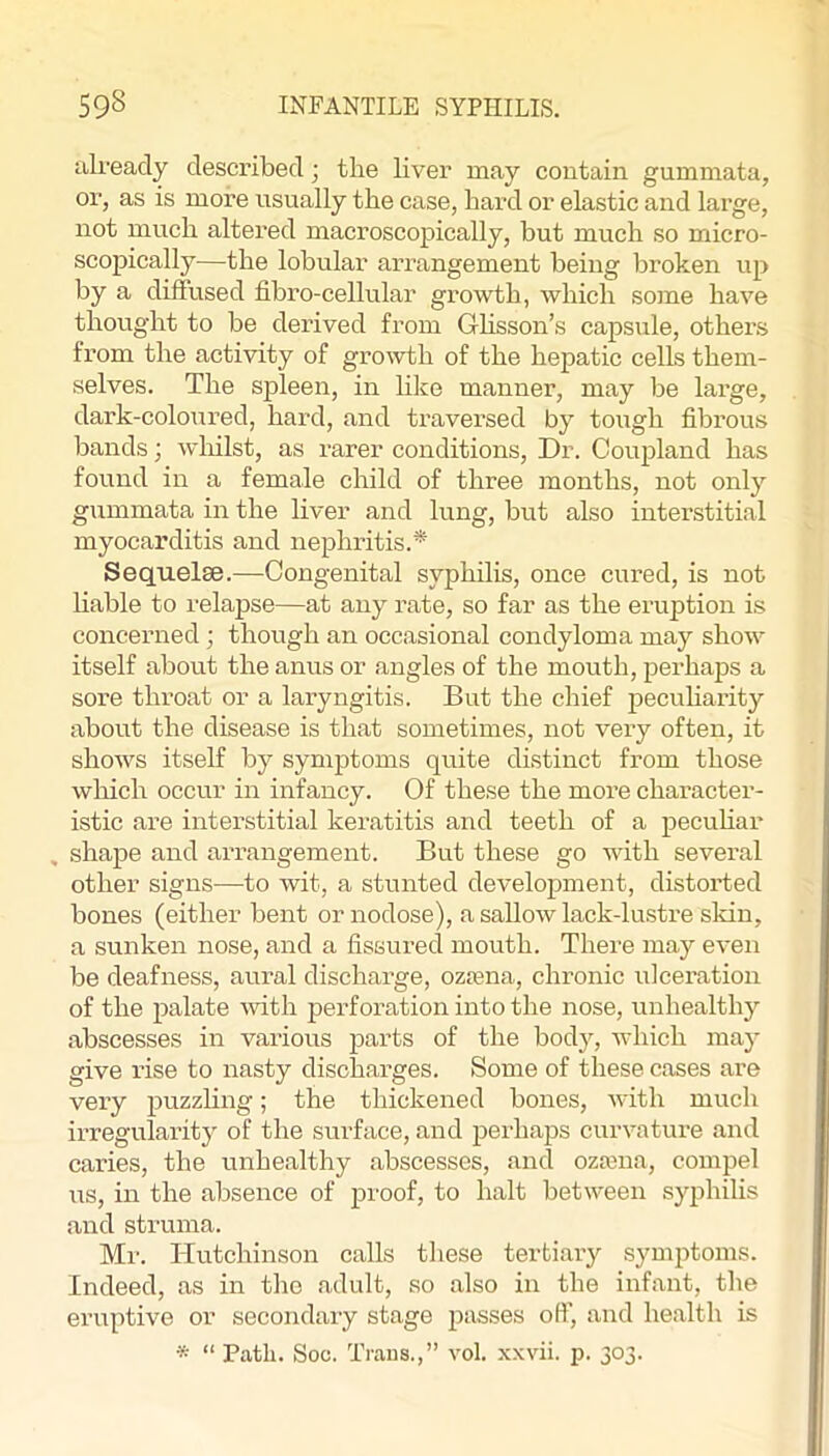 iili’eady described; the liver may contain gummata, or, as is mox’e usually the case, hard or elastic and large, not much altered macroscopically, but much so micro- scopically—the lobular arrangement being broken up by a diffused fibro-cellular growth, which some have thought to be derived from Ghsson’s capsule, othei’s from the activity of groxvth of the hepatic cells them- selves. The spleen, in lilfe manner, may be large, dark-coloured, hard, and traversed by tough fibrous bands; wliilst, as rarer conditions. Dr. Coupland has found in a female child of three months, not only gummata in the liver and lung, but also interstitial myocarditis and nephritis.^ Sequelae.—-Congenital syphilis, once cured, is not liable to relapse—at any rate, so far as the eruption is concerned ; though an occasional condyloma may show itself about the anus or angles of the mouth, perhaps a sore throat or a laryngitis. But the chief pecuharity about the disease is that sometimes, not very often, it shows itself by symptoms quite distinct from those which occur in infancy. Of these the more character- istic are interstitial keratitis and teeth of a pecuhar , shape and arrangement. But these go with several other signs—to wit, a stunted development, distorted bones (either bent or nodose), a sallow lack-lustre skin, a sunken nose, and a fissured mouth. There may even be deafness, aural discharge, ozasna, chronic ulceration of the palate with perforation into the nose, unhealthy abscesses in various parts of the body, which may give rise to nasty discharges. Some of these cases are very puzzling; the thickened bones, with much irregularity of the surface, and perhaps curvature and caries, the unhealthy abscesses, and ozaxna, compel us, in the absence of proof, to halt between syphilis and struma. Ml'. Hutchinson calls these tertiary symptoms. Indeed, as in the adult, so also in the infant, the eruptive or secondary stage passes off, and health is •s “ Path. Socj. Trans.,” vol. .xxvii. p. 303.