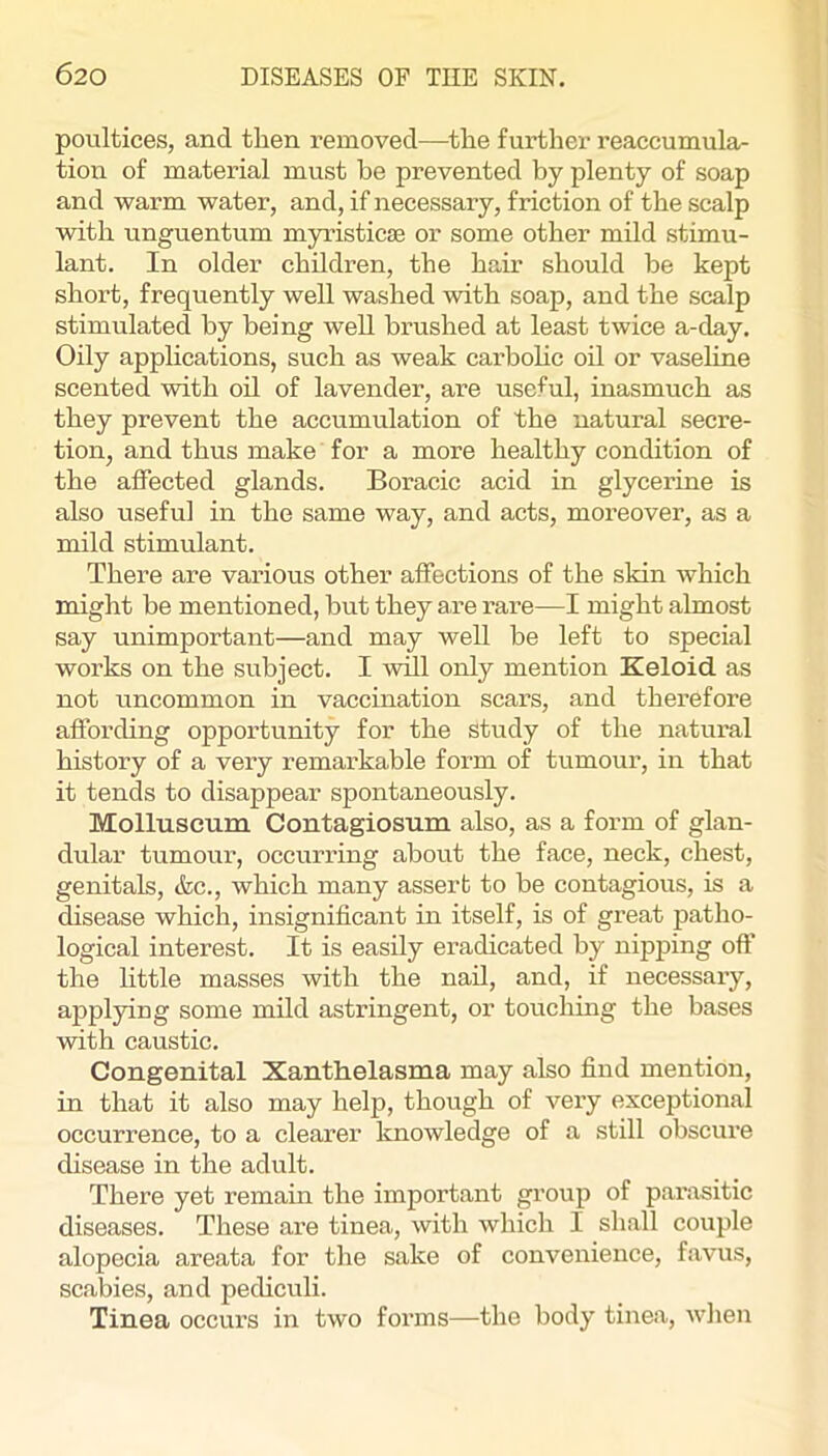 poultices, and then removed—the further reaccumula- tion of material must be prevented by plenty of soap and warm water, and, if necessary, friction of the scalp with unguentum myristicse or some other mild stimu- lant. In older children, the hair should he kept short, frequently well washed with soap, and the scalp stimulated by being well brushed at least twice a-day. Oily applications, such as weak carbohc oil or vaseline scented with oil of lavender, are useful, inasmuch as they prevent the accumulation of the natural secre- tion, and thus make for a more healthy condition of the affected glands. Boracic acid in glycerine is also useful in the same way, and acts, moreover, as a mild stimulant. There are various other affections of the skin which might be mentioned, but they are rare—I might almost say unimportant—and may well be left to special works on the subject. I will only mention Keloid as not uncommon in vaccination scars, and therefore affording opportunity for the study of the natural history of a very remarkable form of tumour, in that it tends to disappear spontaneously. Molluscum Contagiosum also, as a form of glan- dular tumour, occurring about the face, neck, chest, genitals, &c., which many assert to be contagious, is a disease which, insignificant in itself, is of great patho- logical interest. It is easily eradicated by nipping off the little masses with the nail, and, if necessary, applying some mild astringent, or touching the bases with caustic. Congenital Xanthelasma may also find mention, in that it also may help, though of very exceptional occurrence, to a clearer knowledge of a still obscure disease in the adult. There yet remain the important group of parasitic diseases. These are tinea, with which I sliall couple alopecia areata for the sake of convenience, favus, scabies, and pediculi. Tinea occurs in two forms—the body tinea, when