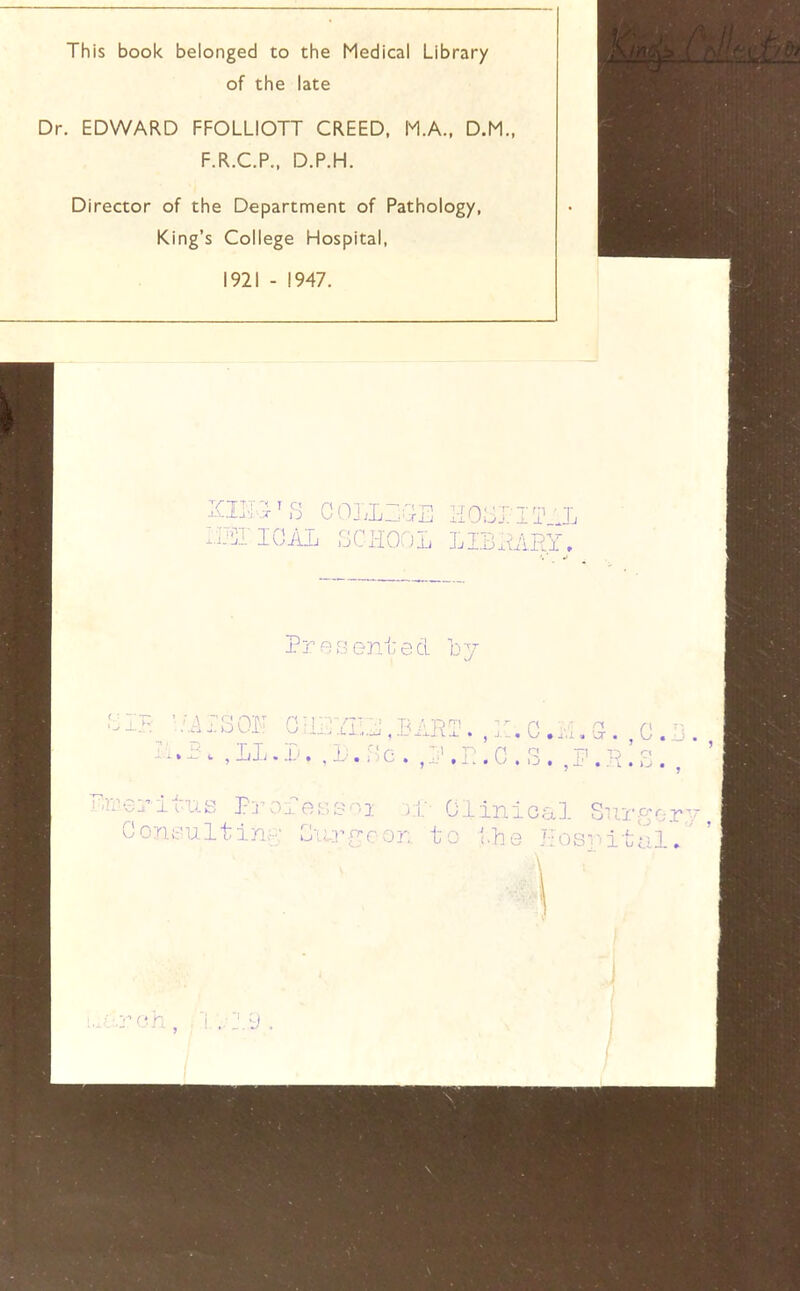 This book belonged to the Medical Library of the late Dr. EDWARD FFOLLIOTT CREED, M.A., D.M., F.R.C.P., D.P.H. Director of the Department of Pathology, King’s College Hospital, 1921 - 1947. I AIj 1 j C' li 0J ij Jj Xi) J.I/1RY, Prftfjented ];>' * c i, ^ XjXi • , n ■' r* r' '' r- ■ ' n ri p c > c. . ^ ,.. . p , I j ^ X' . ,T . . , PrOxn;;.soi );i;- Clinical SirrYor CoTit'ultin;-; Cu.rYcon to the Posv'ital. •J.vi.