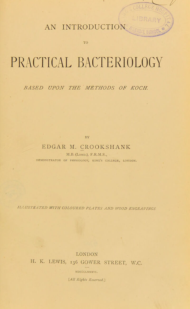 AN INTRODUCTION TO PRACTICAL BACTERIOLOGY BASED UPON THE METHODS OF KOCH. EDGAR M. CROOKSHANK M.B. (Lond.), F.R.M.S., DEMONSTRATOR OF PHYSIOLOGY, KING’S COLLEGE, LONDON. ILfMSTRATED WITH COLOURED PLATES AND WOOD ENGRAPINGS LONDON H. K. LEWIS, 136 GOWER. STREET, W.C. MDCCCLXXXVI. \.All Rights Reser^ji'd.l