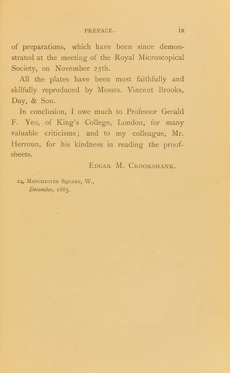 of preparations, which have been since demon- strated at the meeting, of the Royal Microscopical Society, on November 25th. All the plates have been most faithfully and skilfully reproduced by Messrs. Vincent Brooks, Day, & Son. In conclusion, I owe much to Professor Gerald F. Yeo, of King’s College, London, for many valuable criticisms; and to my colleague, Mr. Herroun, for his kindness in reading the proof- sheets. Edgar M. Crookshank. 24, Manchester Square, W., December, 1885.