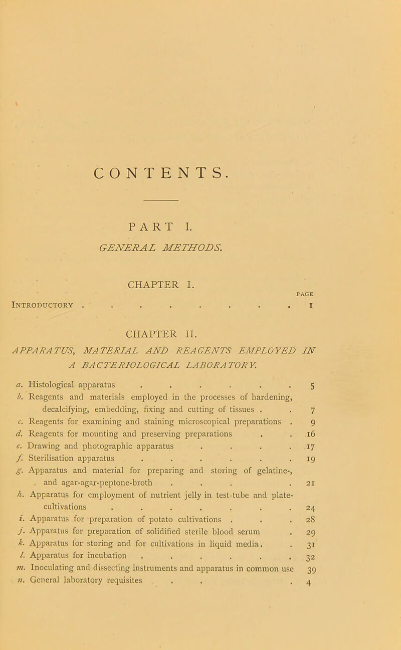 CONTENTS. PART I. GENERAL METHODS. CHAPTER I. PAGE Introductory ........ i CHAPTER II. A TEA RATOS, MATERIAL AND REAGENTS EMPLOYED IN A BACTERIOLOGICAL LABORATORY. a. Histological apparatus ...... 5 b. Reagents and materials employed in the processes of hardening, decalcifying, embedding, fixing and cutting of tissues . . 7 c. Reagents for examining and staining microscopical preparations . 9 d. Reagents for mounting and preserving preparations . . 16 e. Drawing and photographic apparatus . . . .17 f. Sterilisation apparatus . . . . . .19 g. Apparatus and material for preparing and storing of gelatine-, . and agar-agar-peptone-broth . . . .21 h. Apparatus for employment of nutrient jelly in test-tube and plate- cultivations . . . . . . .24 i. Apparatus for -preparation of potato cultivations . . .28 j. Apparatus for preparation of solidified sterile blood serum . 29 k. Apparatus for storing and for cultivations in liquid media. . 31 /. Apparatus for incubation . . . . . *32 7n. Inoculating and dissecting instruments and apparatus in common use 39 n. General laboratory requisites . . -4