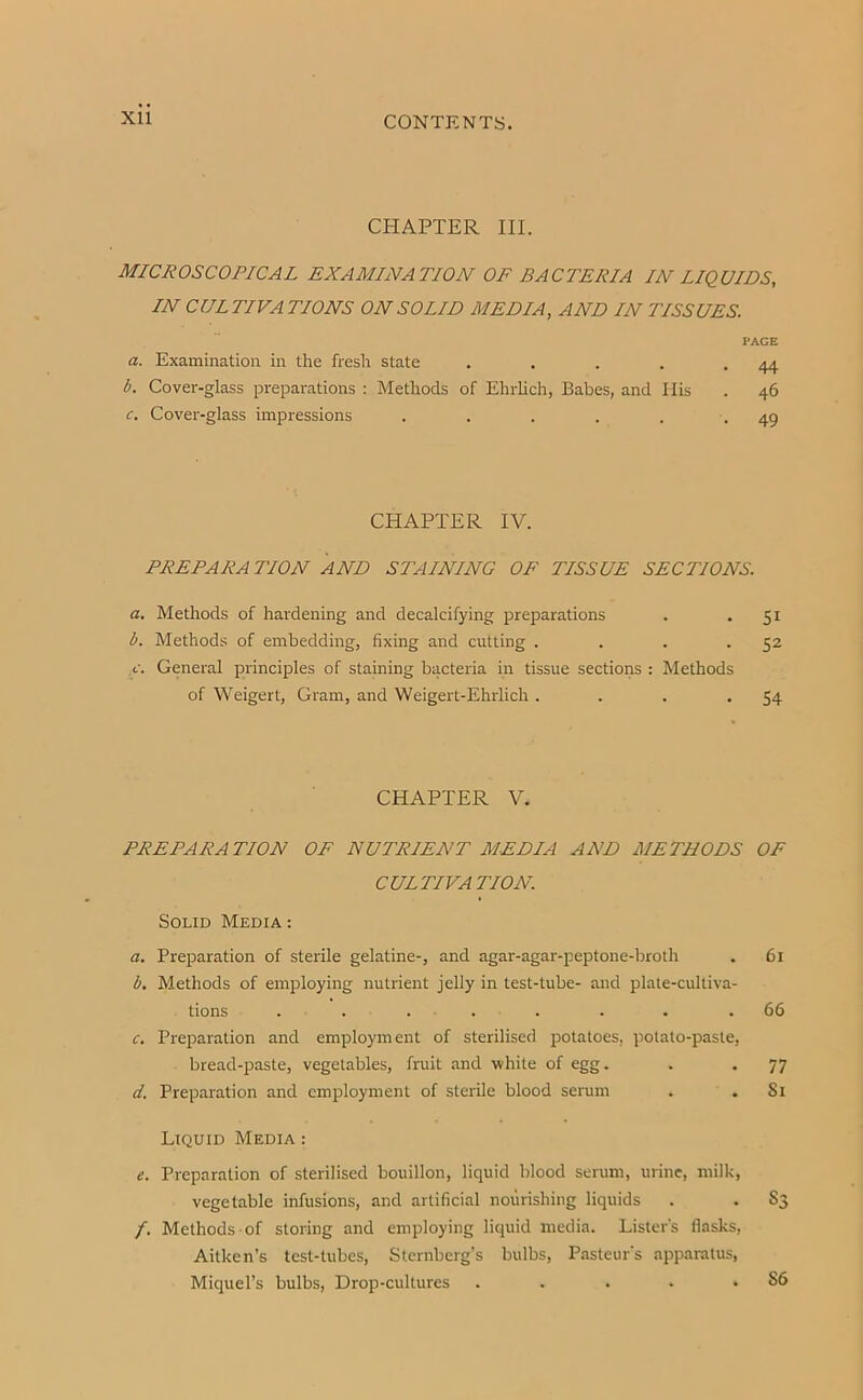 XU CHAPTER III. MICROSCOPICAL EXAMINATION OF BACTERIA IN LIQUIDS, IN CULTIVATIONS ON SOLID MEDIA, AND IN TISSUES. PAGE a. Examination in the fresh state . . . . -44 b. Cover-glass preparations : Methods of Ehrhch, Babes, and Ilis . 46 c. Cover-glass impressions . . . . . -49 CHAPTER IV. PREPARATION AND STAINING OF TISSUE SECTIONS. a. Methods of hardening and decalcifying preparations . - Si b. Methods of embedding, fixing and cutting . . . -5^ c. General principles of staining bacteria in tissue sections : Methods of Weigert, Gram, and Weigert-Ehrlich . . . -54 CHAPTER V. PREPARATION OF NUTRIENT MEDIA AND METHODS OF CULTIVATION. Solid Media : a. Preparation of sterile gelatine-, and agar-agar-peptone-broth . 61 b. Methods of employing nutrient jelly in test-tube- and plate-cultiva- tions ........ 66 c. Preparation and employment of sterilised potatoes, potato-paste, bread-paste, vegetables, fruit and white of egg. . . 77 d. Preparation and employment of sterile blood sennn . , Si Liquid Media : e. Preparation of sterilised bouillon, liquid blood serum, urine, milk, vegetable infusions, and artificial nourishing liquids . . S3 /. Methods of storing and employing liquid media. Lister's flasks, Aitken’s test-tubes, Sternberg’s bulbs, Pasteur's apparatus, Miquel’s bulbs. Drop-cultures . . . . .86