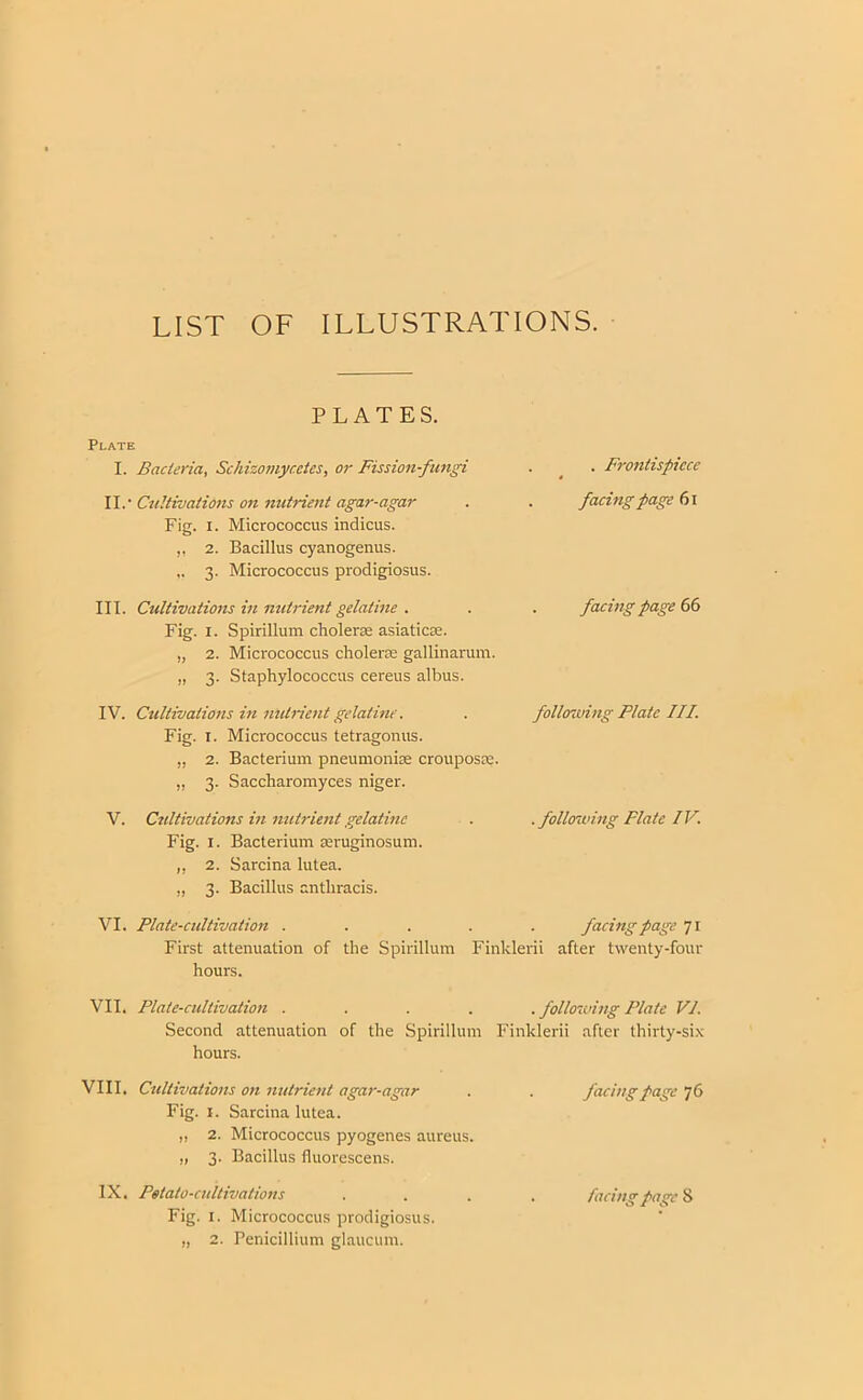 LIST OF ILLUSTRATIONS. PLATES. Plate I. Bacteria, Schizomyccies, or Fission-fungi . ^ . Frontispiece W.'Cultivations on nutrient agar-agar . . faeingpage Fig. I. Micrococcus indicus. ,, 2. Bacillus cyanogenus. 3. Micrococcus prodigiosus. III. Cultivations in nutrient gelatine . . . facing page Fig. I. Spirillum choleras asiaticae. „ 2. Micrococcus choleras gallinarum. „ 3. Staphylococcus cereus albus. IV. Cultivations in nutrient gelatine. . following Plate III. Fig. I. Micrococcus tetragonus. „ 2. Bacterium pneumoniae crouposm. „ 3. Saccharomyces niger. V. Cultivations in nutrient gelatine . . following Plate IV. Fig. I. Bacterium asruginosum. ,, 2. Sarcina lutea. „ 3. Bacillus anthracis. VI. Plate-eultivation ..... facing page 71 First attenuation of the Spirillum Finklerii after twenty-four hours. VII. Plate-cultivation ..... following Plate VI. Second attenuation of the Spirillum Finklerii after thirty-six hours. VIII. Cultivations on nutrient agar-agar . . facing page 76 Fig. I. Sarcina lutea. ,, 2. Micrococcus pyogenes aureus. „ 3. Bacillus fluorescens. IX. Potato-cultivations .... facing page 8 Fig. I. Micrococcus prodigiosus. „ 2. Penicillium glaucum.