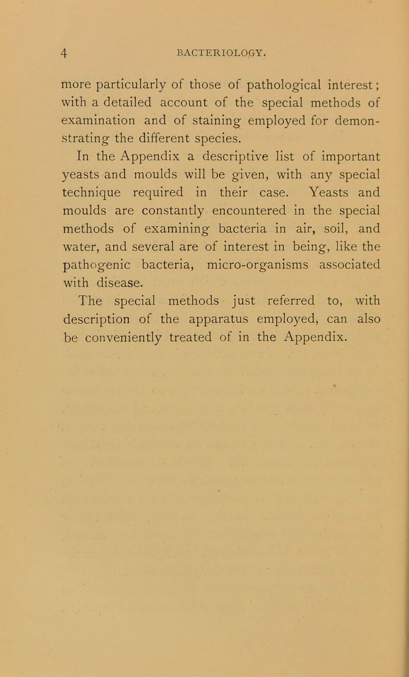 more particularly of those of pathological interest; with a detailed account of the special methods of examination and of staining employed for demon- strating the different species. In the Appendix a descriptive list of important yeasts and moulds will be given, with any special technique required in their case. Yeasts and moulds are constantly encountered in the special methods of examining bacteria in air, soil, and water, and several are of interest in being, like the pathogenic bacteria, micro-organisms associated with disease. The special methods just referred to, with description of the apparatus employed, can also be conveniently treated of in the Appendix.