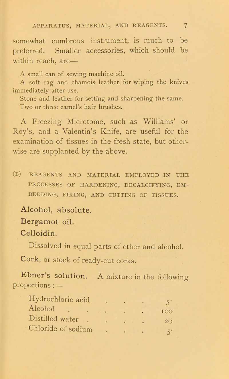 somewhat cumbrous instrument, is much to be preferred. Smaller accessories, which should be within reach, are— A small can of sewing machine oil. A soft rag and chamois leather, for wiping the knives immediately after use. Stone and leather for setting and sharpening the same. Two or three camel's hair brushes. A Freezing- Microtome, such as Williams’ or Roy’s, and a Valentin’s Knife, are useful for the examination of tissues in the fresh state, but other- wise are supplanted by the above. (b) reagents and material employed in the PROCESSES OF HARDENING, DECALCIFYING, EM- BEDDING, FIXING, AND CUTTING OF TISSUES. Alcohol, absolute. Bergamot oil. Celloidin. Dissolved in equal parts of ether and alcohol. Cork, or stock of ready-cut corks. Ebner’s solution. A mixture in the followin proportions:— Hydrochloric acid 5’ Alcohol [ oo Distilled water 20 Chloride of sodium 5’