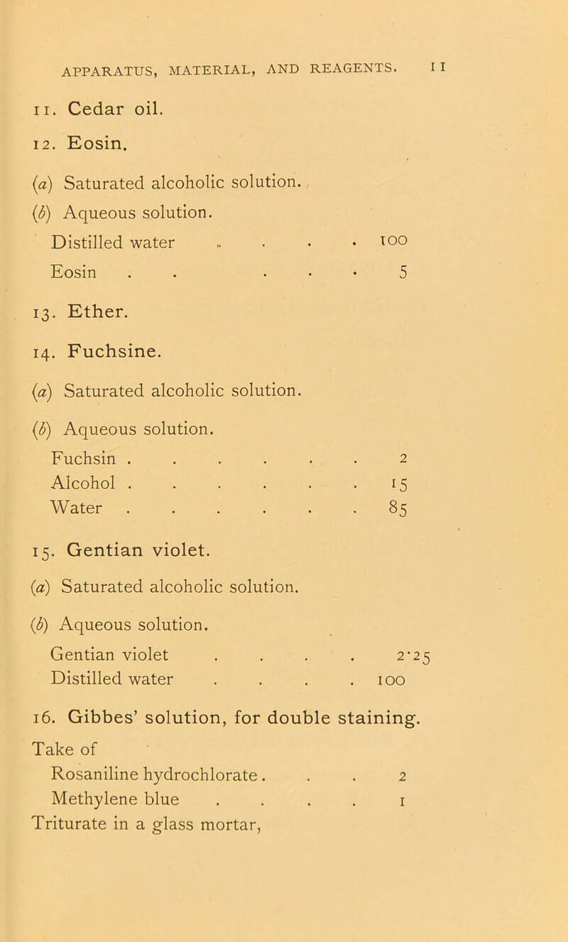 11. Cedar oil. 12. Eosin. (a) Saturated alcoholic solution. (d) Aqueous solution. Distilled water .. . • .100 Eosin . . . • • 5 13. Ether. 14. Fuchsine. (a) Saturated alcoholic solution. (d) Aqueous solution. Fuchsin ...... 2 Alcohol . . . . . -15 Water ...... 85 15. Gentian violet. (a) Saturated alcoholic solution. (d) Aqueous solution. Gentian violet . . . . 2‘25 Distilled water . . . .100 16. Gibbes’ solution, for double staining. Take of Rosaniline hydrochlorate... 2 Methylene blue . . . . i Triturate in a glass mortar,