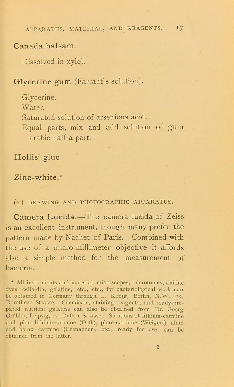 Canada balsam. Dissolved in xylol. Glycerine gum (Farrant’s solution). Glycerine. Water. Saturated solution of arsenious acid. Equal parts, mix and add solution of gum arabic half a part. Hollis’ glue. Zinc-white.* (e) drawing and photographic apparatus. Camera Lucida.—The camera lucida of Zeiss is an excellent instrument, though many prefer the pattern made by Nachet of Paris. Combined with the use of a micro-millimeter objective it affords also a simple method for the measurement of bacteria. * All instruments and material, microscopes, microtomes, aniline dyes, celloidin, gelatine, etc., etc., for bacteriological work can be obtained in Germany through G. Konig, Berlin, N.W., 35, Dorotheen Strasse. Chemicals, staining reagents, and ready-pre- pared nutrient gelatine can also be obtained from Dr. Georg Griibler, Leipsig, 17, Dufour Strasse. Solutions of lithium-carmine and picro-lithium-carmine (Orth), picro-carmine (Weigert), alum and bora.x carmine (Grenadier), etc., ready for use, can be obtained from the latter. 2