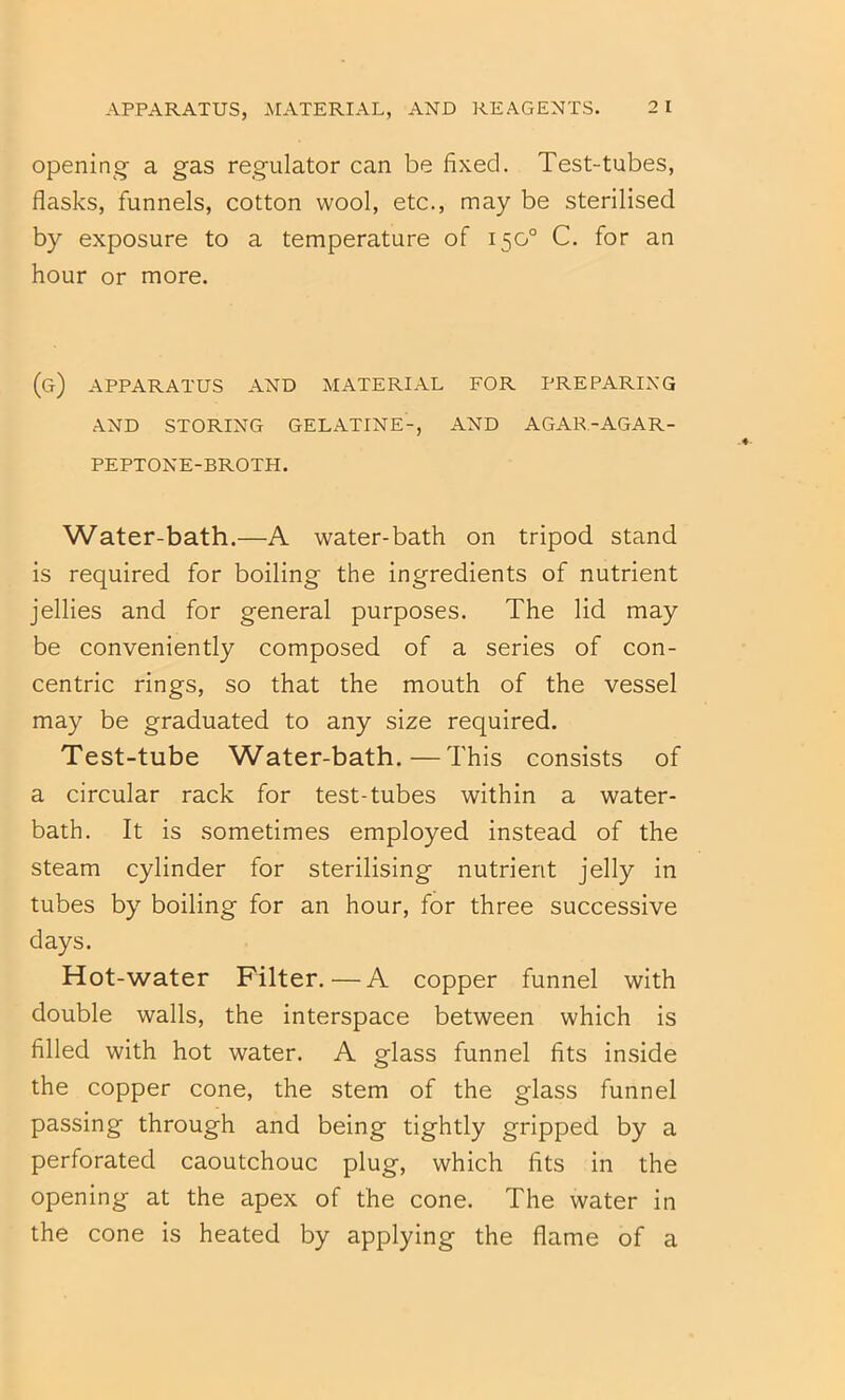 Opening a gas regulator can be fixed. Test-tubes, flasks, funnels, cotton wool, etc., may be sterilised by exposure to a temperature of 150° C. for an hour or more. (g) apparatus and material for preparing AND STORING GELATINE-, AND AGAR-AGAR- PEPTONE-BROTH. Water-bath.—A water-bath on tripod, stand is required for boiling the ingredients of nutrient jellies and for general purposes. The lid may be conveniently composed of a series of con- centric rings, so that the mouth of the vessel may be graduated to any size required. Test-tube Water-bath.—This consists of a circular rack for test-tubes within a water- bath. It is .sometimes employed instead of the steam cylinder for sterilising nutrient jelly in tubes by boiling for an hour, for three successive days. Hot-water Filter. — A copper funnel with double walls, the interspace between which is filled with hot water. A glass funnel fits inside the copper cone, the stem of the glass funnel passing through and being tightly gripped by a perforated caoutchouc plug, which fits in the opening at the apex of the cone. The water in the cone is heated by applying the flame of a