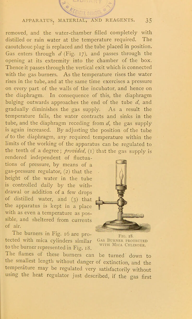 removed, and the water-chamber filled completely with distilled or rain water at the temperature required. The caoutchouc plug is replaced and the tube placed in position. Gas enters through d (Fig. 17), and passes through the opening at its extremity into the chamber of the box. Thence it passes through the vertical exit which is connected with the gas burners. As the temperature rises the water rises in the tube, and at the same time exercises a pressure on every part of the walls of the incubator, and hence on the diaphragm. In consequence of this, the diaphragm bulging outwards approaches the end of the tube d, and gradually diminishes the gas supply. As a result the temperature falls, the water contracts and sinks in the tube, and the diaphragm receding from d, the gas supply is again increased. By adjusting the position of the tube d to the diaphragm, any required temperature within the limits of the working of the apparatus can be regulated to the tenth of a degree; provided, (i) that the gas supply is rendered independent of fluctua- tions of pressure, by means of a gas-pressure regulator, (2) that the height of the water in the tube is controlled daily by the with- drawal or addition of a few drops of distilled water, and (3) that the apparatus is kept in a place with as even a temperature as pos- sible, and sheltered from currents of air. The burners in Fig. 16 are pro- tected with mica cylinders similar to the burner represented in Fig. 18. The flames of these burners can be turned down to the smallest length without danger of extinction, and the temperature may be regulated very satisfactorily without using the heat regulator just described, if the gas first Fig. 18. Gas Burner protected WITH Mica Cylinder.