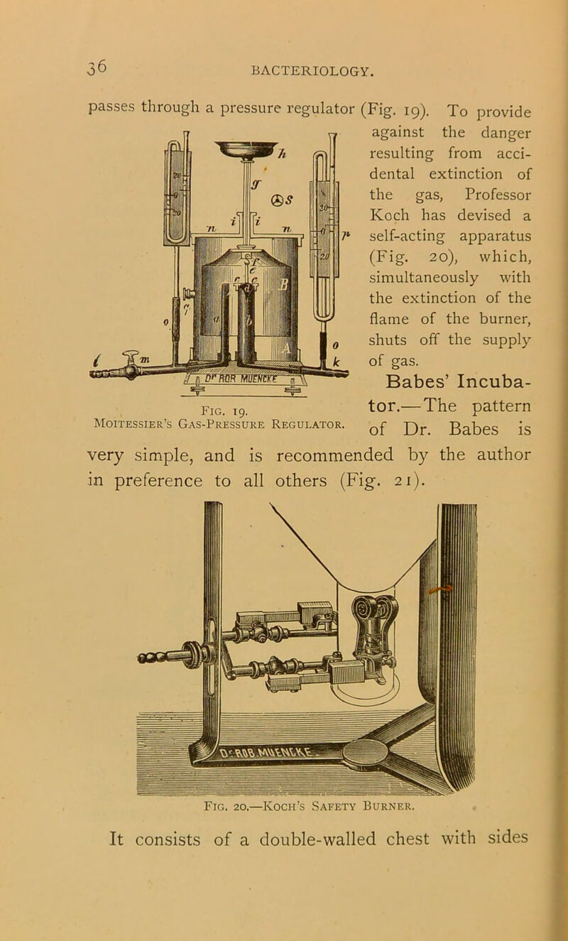 passes through a pressure regulator (Fig. 19). To provide against the danger resulting from acci- dental extinction of the gas, Professor Koch has devised a self-acting apparatus (Fig. 20), which, simultaneously with the extinction of the flame of the burner, shuts off the supply of gas. Babes’ Incuba- tor.—The pattern of Dr. Babes is very simple, and is recommended by the author in preference to all others (Fig. 21). Fig. 20.—Koch’s Safety Burner. It consists of a double-walled chest with sides