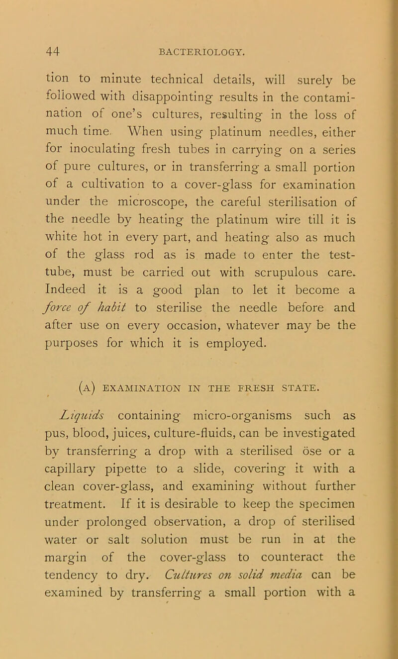 tion to minute technical details, will surely be followed with disappointing results in the contami- nation of one’s cultures, resulting in the loss of much time. When using platinum needles, either for inoculating fresh tubes in carrying on a series of pure cultures, or in transferring a small portion of a cultivation to a cover-glass for examination under the microscope, the careful sterilisation of the needle by heating the platinum wire till it is white hot in every part, and heating also as much of the glass rod as is made to enter the test- tube, must be carried out with scrupulous care. Indeed it is a good plan to let it become a force of habit to sterilise the needle before and after use on every occasion, whatever be the purposes for which it is employed. (a) examination in the fresh state. Liquids containing micro-organisms such as pus, blood, juices, culture-fluids, can be investigated by transferring a drop with a sterilised ose or a capillary pipette to a slide, covering it with a clean cover-glass, and examining without further treatment. If it is desirable to keep the specimen under prolonged observation, a drop of sterilised water or salt solution must be run in at the margin of the cover-glass to counteract the tendency to dry. Cultures on solid media can be examined by transferring a small portion with a 1 rr
