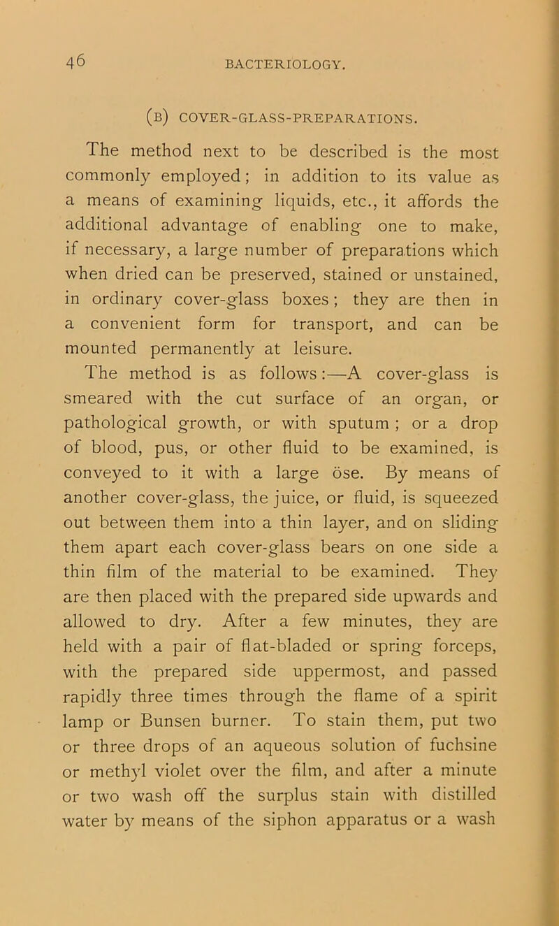(b) cover-glass-preparations. The method next to be described is the most commonly employed; in addition to its value as a means of examining liquids, etc., it affords the additional advantage of enabling one to make, if necessary, a large number of preparations which when dried can be preserved, stained or unstained, in ordinary cover-glass boxes; they are then in a convenient form for transport, and can be mounted permanently at leisure. The method is as follows:—A cover-glass is smeared with the cut surface of an organ, or pathological growth, or with sputum ; or a drop of blood, pus, or other fluid to be examined, is conveyed to it with a large ose. By means of another cover-glass, the juice, or fluid, is squeezed out between them into a thin layer, and on sliding them apart each cover-glass bears on one side a thin film of the material to be examined. They are then placed with the prepared side upwards and allowed to dry. After a few minutes, they are held with a pair of flat-bladed or spring forceps, with the prepared side uppermost, and passed rapidly three times through the flame of a spirit lamp or Bunsen burner. To stain them, put two or three drops of an aqueous solution of fuchsine or methyl violet over the film, and after a minute or two wash off the surplus stain with distilled water by means of the siphon apparatus or a wash