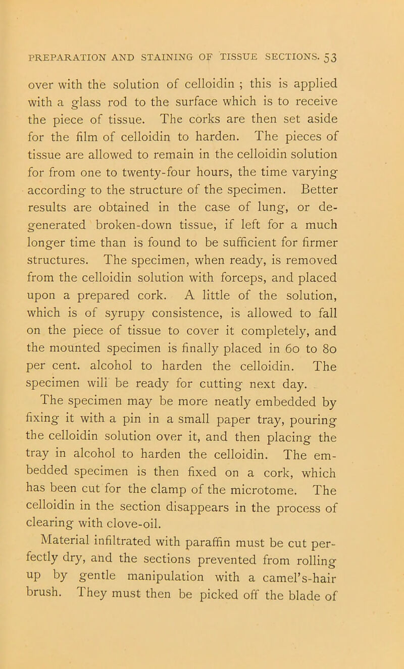 over with the solution of celloidin ; this is applied with a oflass rod to the surface which is to receive the piece of tissue. The corks are then set aside for the film of celloidin to harden. The pieces of tissue are allowed to remain in the celloidin solution for from one to twenty-four hours, the time varying according to the structure of the specimen. Better results are obtained in the case of lung, or de- generated broken-down tissue, if left for a much longer time than is found to be sufficient for firmer structures. The specimen, when ready, is removed from the celloidin solution with forceps, and placed upon a prepared cork. A little of the solution, which is of syrupy consistence, is allowed to fall on the piece of tissue to cover it completely, and the mounted specimen is finally placed in 6o to 8o per cent, alcohol to harden the celloidin. The specimen will be ready for cutting next day. The specimen may be more neatly embedded by fixing it with a pin in a small paper tray, pouring the celloidin solution over it, and then placing the tray in alcohol to harden the celloidin. The em- bedded specimen is then fixed on a cork, which has been cut for the clamp of the microtome. The celloidin in the section disappears in the process of clearing with clove-oil. Material infiltrated with paraffin must be cut per- fectly dry, and the sections prevented from rolling up by gentle manipulation with a camel’s-hair brush. They must then be picked off the blade of