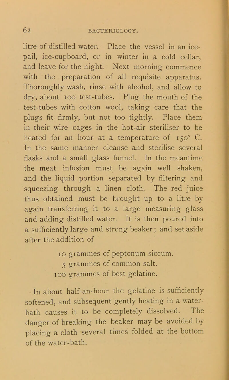 litre of distilled water. Place the vessel in an ice- pail, ice-cupboard, or in winter in a cold cellar, and leave for the night. Next morning commence with the preparation of all requisite apparatus. Thoroughly wash, rinse with alcohol, and allow to dry, about lOO test-tubes. Plug the mouth of the test-tubes with cotton wool, taking care that the plugs fit firmly, but not too tightly. Place them in their wire cages in the hot-air steriliser to be heated for an hour at a temperature of 150° C. In the same manner cleanse and sterilise several flasks and a small glass funnel. In the meantime the meat infusion must be again well shaken, and the liquid portion separated by filtering and squeezing through a linen cloth. The red juice thus obtained must be brought up to a litre by again transferring it to a large measuring glass and adding distilled water. It is then poured into a sufficiently large and strong beaker; and set aside after the addition of 10 grammes of peptonum siccum. 5 grammes of common salt. 100 grammes of best gelatine. In about half-an-hour the gelatine is sufficiently softened, and subsequent gently heating in a water- bath causes it to be completely dissolved. The danger of breaking the beaker may be avoided by placing a cloth several times folded at the bottom of the water-bath.