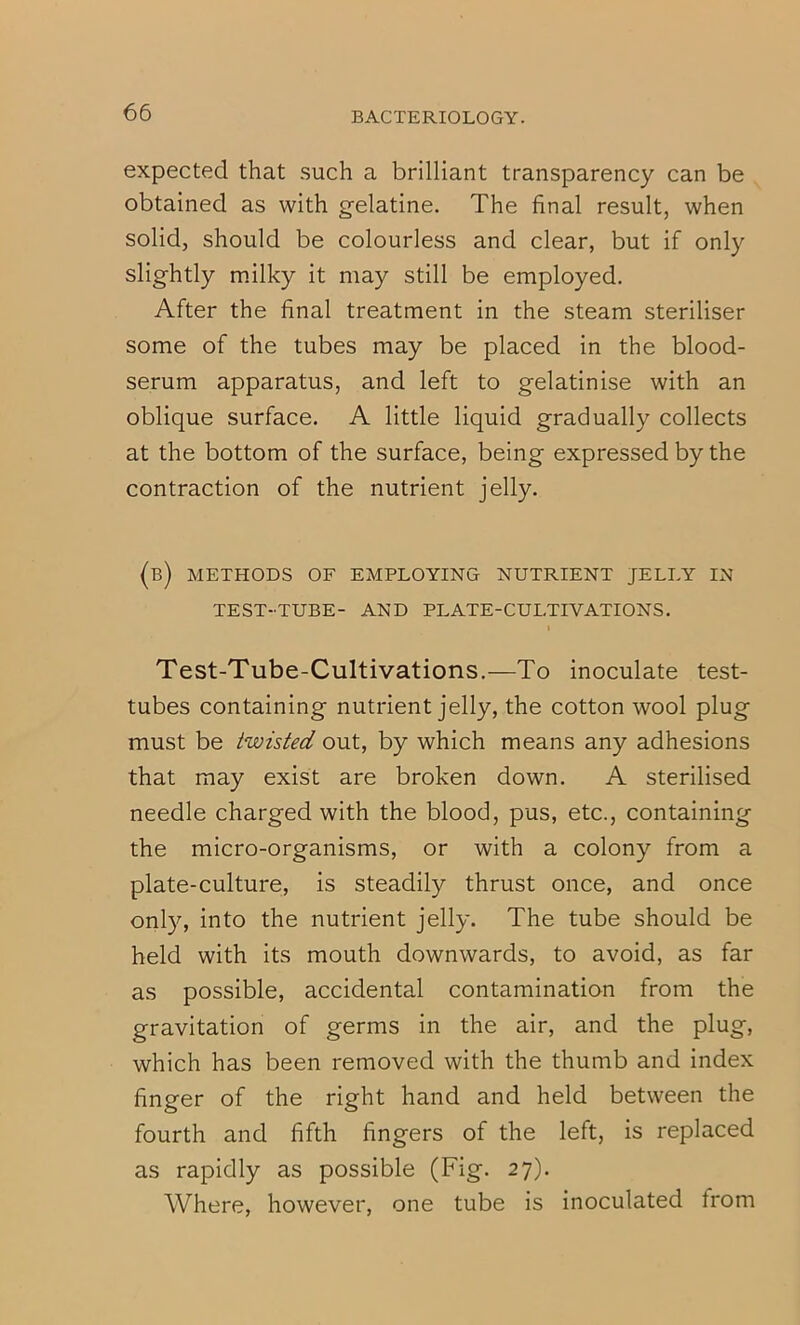 expected that such a brilliant transparency can be obtained as with gelatine. The final result, when solid, should be colourless and clear, but if only slightly milky it may still be employed. After the final treatment in the steam steriliser some of the tubes may be placed in the blood- serum apparatus, and left to gelatinise with an oblique surface. A little liquid gradually collects at the bottom of the surface, being expressed by the contraction of the nutrient jelly. (b) methods of employing nutrient jelly in TEST-TUBE- AND PLATE-CULTIVATIONS. I Test-Tube-Cultivations.—To inoculate test- tubes containing nutrient jelly, the cotton wool plug must be twisted out, by which means any adhesions that may exist are broken down. A sterilised needle charged with the blood, pus, etc., containing the micro-organisms, or with a colony from a plate-culture, is steadily thrust once, and once only, into the nutrient jelly. The tube should be held with its mouth downwards, to avoid, as far as possible, accidental contamination from the gravitation of germs in the air, and the plug, which has been removed with the thumb and index finger of the right hand and held between the fourth and fifth fingers of the left, is replaced as rapidly as possible (Fig. 27). Where, however, one tube is inoculated from