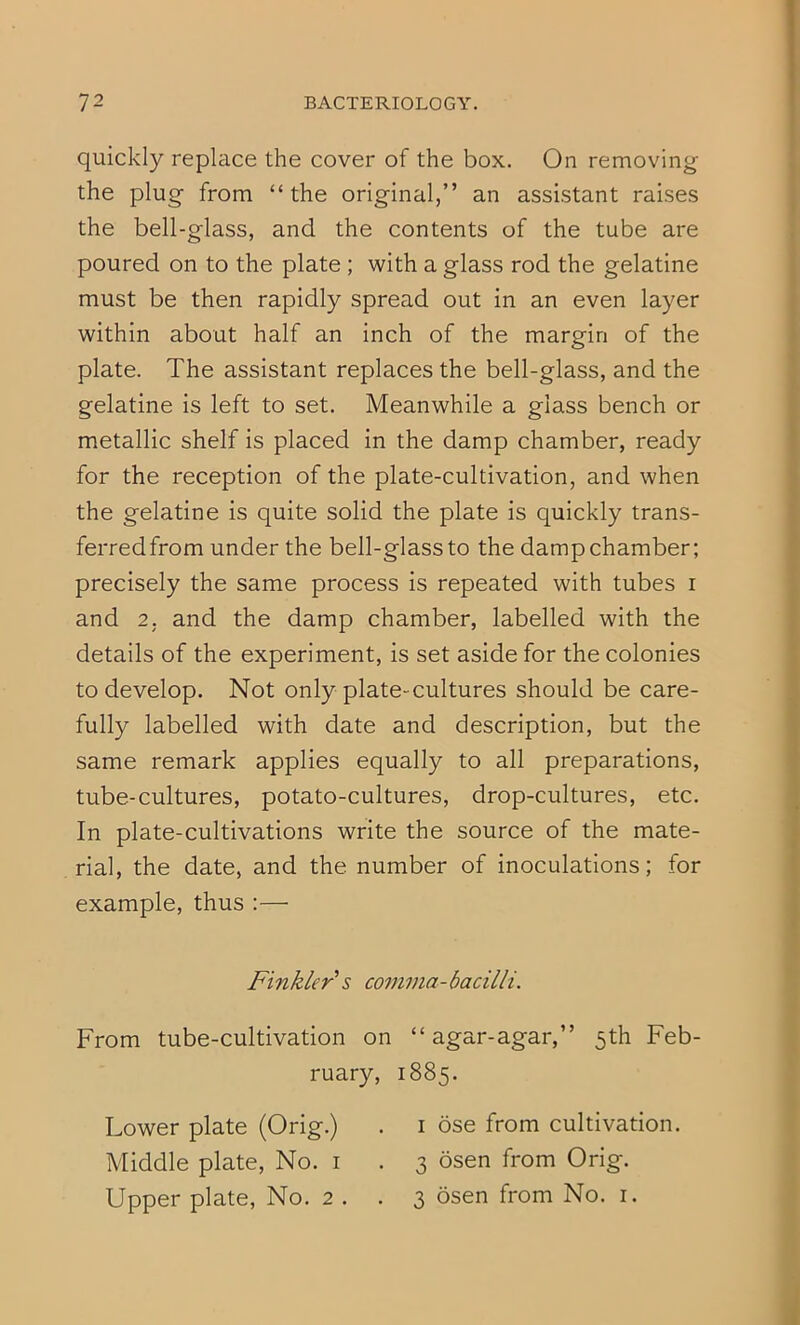 quickly replace the cover of the box. On removing the plug from “the original,” an assistant raises the bell-glass, and the contents of the tube are poured on to the plate ; with a glass rod the gelatine must be then rapidly spread out in an even layer within about half an inch of the margin of the plate. The assistant replaces the bell-glass, and the gelatine is left to set. Meanwhile a glass bench or metallic shelf is placed in the damp chamber, ready for the reception of the plate-cultivation, and when the gelatine is quite solid the plate is quickly trans- ferred from under the bell-glassto the damp chamber; precisely the same process is repeated with tubes i and 2, and the damp chamber, labelled with the details of the experiment, is set aside for the colonies to develop. Not only plate-cultures should be care- fully labelled with date and description, but the same remark applies equally to all preparations, tube-cultures, potato-cultures, drop-cultures, etc. In plate-cultivations write the source of the mate- rial, the date, and the number of inoculations; for example, thus :— Finkler's comma-bacilli. From tube-cultivation on “ agar-agar,” 5th Feb- ruary, 1885. Lower plate (Orig.) . i ose from cultivation. Middle plate. No. i . 3 osen from Orig. Upper plate, No. 2 . . 3 osen from No. i.