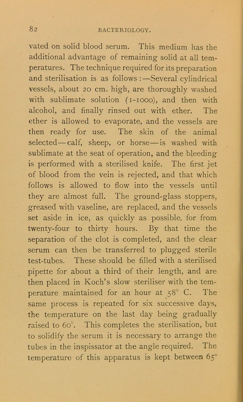 82 vated on solid blood serum. This medium has the additional advantage of remaining solid at all tem- peratures. The technique required for its preparation and sterilisation is as follows ;—Several cylindrical vessels, about 20 cm. high, are thoroughly washed with sublimate solution (i-iooo), and then with alcohol, and finally rinsed out with ether. The ether is allowed to evaporate, and the vessels are then ready for use. The skin of the animal selected—calf, sheep, or horse—is washed with sublimate at the seat of operation, and the bleeding is performed with a sterilised knife. The first jet of blood from the vein is rejected, and that which follows is allowed to flow into the vessels until they are almost full. The ground-glass stoppers, greased with vaseline, are replaced, and the vessels set aside in ice, as quickly as possible, for from twenty-four to thirty hours. By that time the separation of the clot is completed, and the clear serum can then be transferred to plugged sterile test-tubes. These should be filled with a sterilised pipette for about a third of their length, and are then placed in Koch’s slow steriliser with the tem- perature maintained for an hour at 58° C. The same process is repeated for six successive days, the temperature on the last day being gradually raised to 60°. This completes the sterilisation, but to solidify the serum it is necessary to arrange the tubes in the inspissator at the angle required. The temperature of this apparatus is kept between 65°