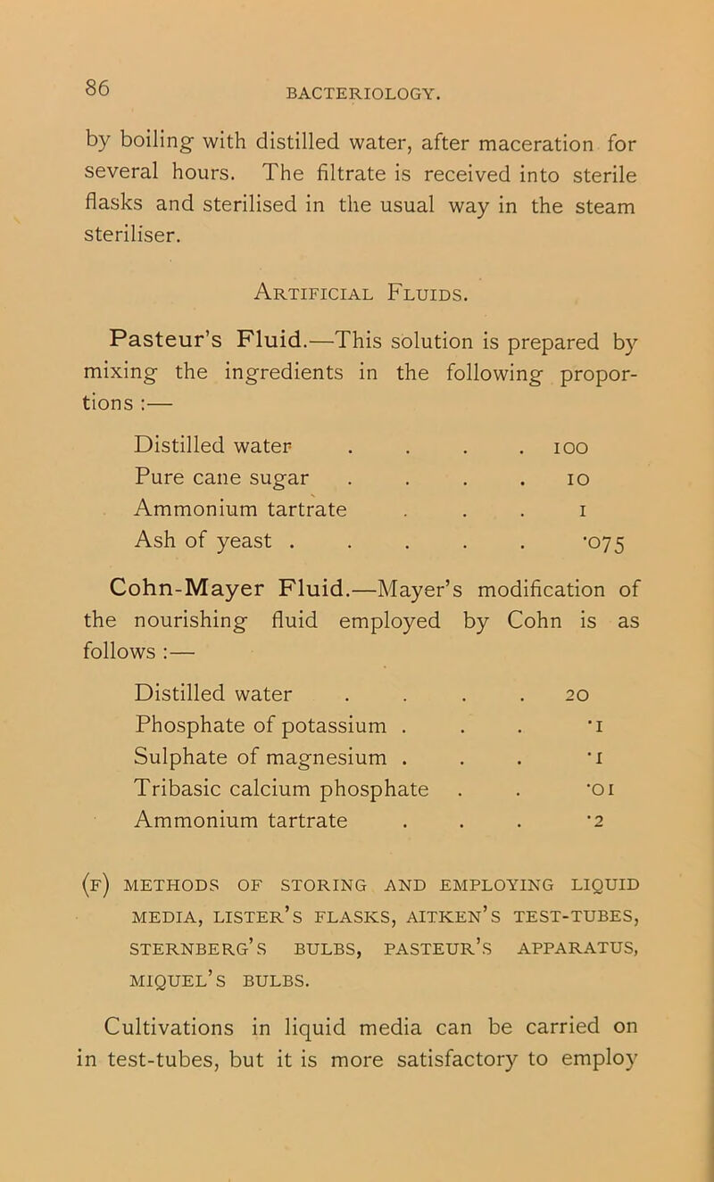 by boiling with distilled water, after maceration for several hours. The filtrate is received into sterile flasks and sterilised in the usual way in the steam steriliser. Artificial Fluids. Pasteur’s Fluid.—This solution is prepared by mixing the ingredients in the following propor- tions :— Distilled water . . . .100 Pure cane sugar . . . .10 Ammonium tartrate . . . i Ash of yeast ..... '075 Cohn-Mayer Fluid.—Mayer’s modification of the nourishing fluid employed by Cohn is as follows :— Distilled water . 20 Phosphate of potassium . . 'I Sulphate of magnesium . . •I Tribasic calcium phosphate • •01 Ammonium tartrate • ■ 2 methods of storing and EMPLOYING LIQUID MEDIA, lister’s FLASKS, AITKEN’s TEST-TUBES, Sternberg’s bulbs, pasteur’s apparatus, miquel’s bulbs. Cultivations in liquid media can be carried on in test-tubes, but it is more satisfactory to employ