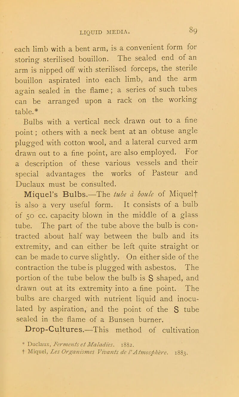 each limb with a bent arm, is a convenient form for storing sterilised bouillon. The sealed end of an arm is nipped off with sterilised forceps, the sterile bouillon aspirated into each limb, and the arm again sealed in the flame; a series of such tubes can be arranged upon a rack on the working table.* Bulbs with a vertical neck drawn out to a fine point; others with a neck bent at an obtuse angle plugged with cotton wool, and a lateral curved arm drawn out to a fine point, are also employed. For a description of these various vessels and their special advantages the works of Pasteur and Duclaux must be consulted. Miquel’s Bulbs.—The tube a boule of Miquelf is also a very useful form. It consists of a bulb of 50 cc. capacity blown in the middle of a glass tube. The part of the tube above the bulb is con- tracted about half way between the bulb and its extremity, and can either be left quite straight or can be made to curve slightly. On either side of the contraction the tube is plugged with asbestos. The portion of the tube below the bulb is S shaped, and drawn out at its extremity into a fine point. The bulbs are charged with nutrient liquid and inocu- lated by aspiration, and the point of the S tube sealed in the flame of a Bunsen burner. Drop-Cultures.—This method of cultivation * Y)\xc\diMy., Ferme^itsetMaladies. 1882. t Les Orf^anismes Vivants de VAtmosphere. 1883.