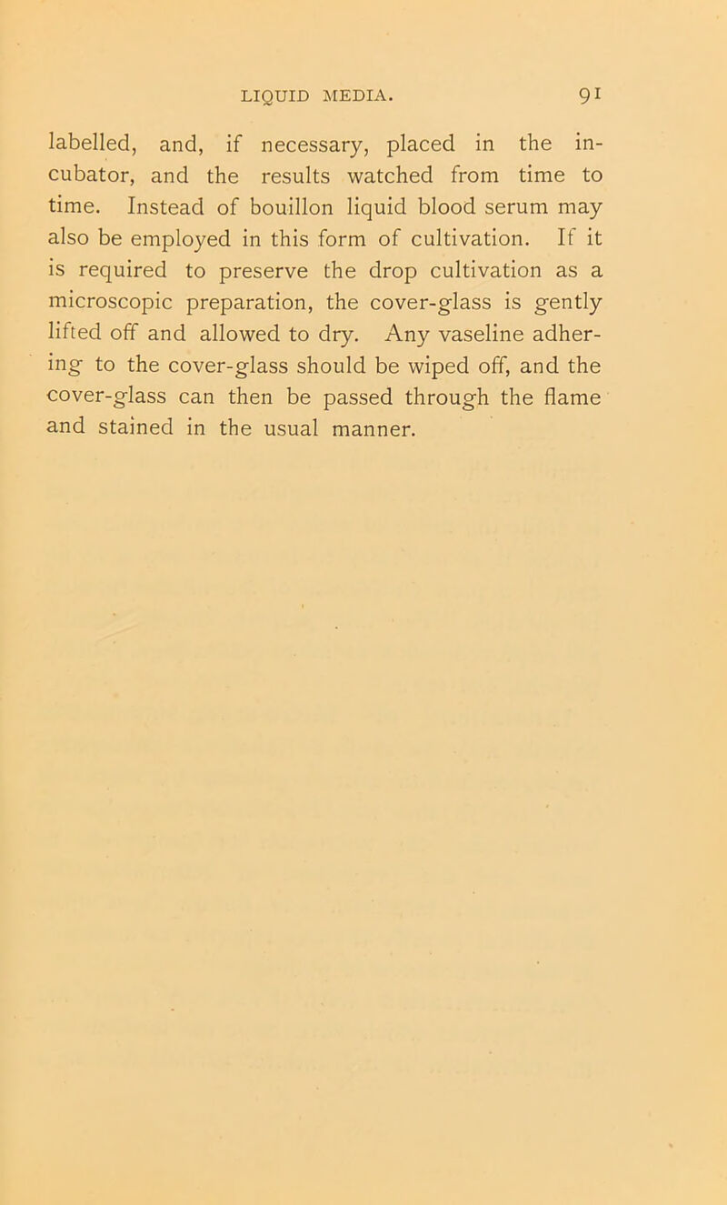 labelled, and, if necessary, placed in the in- cubator, and the results watched from time to time. Instead of bouillon liquid blood serum may also be employed in this form of cultivation. If it is required to preserve the drop cultivation as a microscopic preparation, the cover-glass is gently lifted off and allowed to dry. Any vaseline adher- ing to the cover-glass should be wiped off, and the cover-glass can then be passed through the flame and stained in the usual manner.