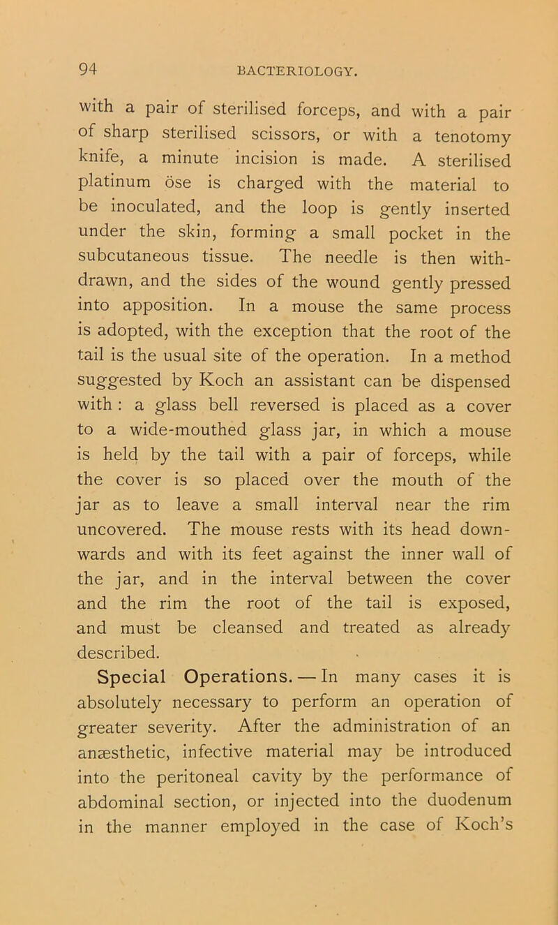 With a pair of sterilised forceps, and with a pair of sharp sterilised scissors, or with a tenotomy knife, a minute incision is made. A sterilised platinum ose is charged with the material to be inoculated, and the loop is gently inserted under the skin, forming a small pocket in the subcutaneous tissue. The needle is then with- drawn, and the sides of the wound gently pressed into apposition. In a mouse the same process is adopted, with the exception that the root of the tail is the usual site of the operation. In a method suggested by Koch an assistant can be dispensed with : a glass bell reversed is placed as a cover to a wide-mouthed glass jar, in which a mouse is held by the tail with a pair of forceps, while the cover is so placed over the mouth of the jar as to leave a small interval near the rim uncovered. The mouse rests with its head down- wards and with its feet against the inner wall of the jar, and in the interval between the cover and the rim the root of the tail is exposed, and must be cleansed and treated as already described. Special Operations. — In many cases it is absolutely necessary to perform an operation of greater severity. After the administration of an anaesthetic, infective material may be introduced into the peritoneal cavity by the performance of abdominal section, or injected into the duodenum in the manner employed in the case of Koch’s