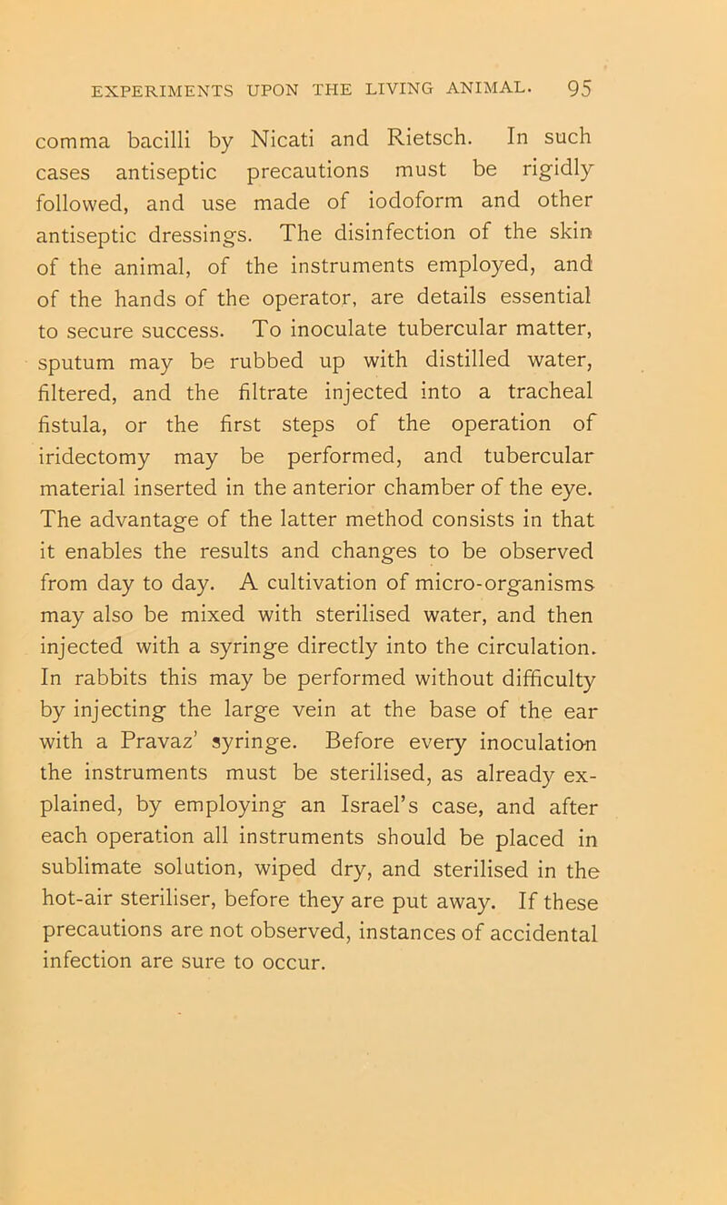 comma bacilli by Nicati and Rietsch. In such cases antiseptic precautions must be rigidly followed, and use made of iodoform and other antiseptic dressings. The disinfection of the skin of the animal, of the instruments employed, and of the hands of the operator, are details essential to secure success. To inoculate tubercular matter, sputum may be rubbed up with distilled water, filtered, and the filtrate injected into a tracheal fistula, or the first steps of the operation of iridectomy may be performed, and tubercular material inserted in the anterior chamber of the eye. The advantage of the latter method consists in that it enables the results and changes to be observed from day to day. A cultivation of micro-organisms may also be mixed with sterilised water, and then injected with a syringe directly into the circulation. In rabbits this may be performed without difficulty by injecting the large vein at the base of the ear with a Pravaz’ syringe. Before every inoculatio-n the instruments must be sterilised, as already ex- plained, by employing an Israel’s case, and after each operation all instruments should be placed in sublimate solution, wiped dry, and sterilised in the hot-air steriliser, before they are put away. If these precautions are not observed, instances of accidental infection are sure to occur.