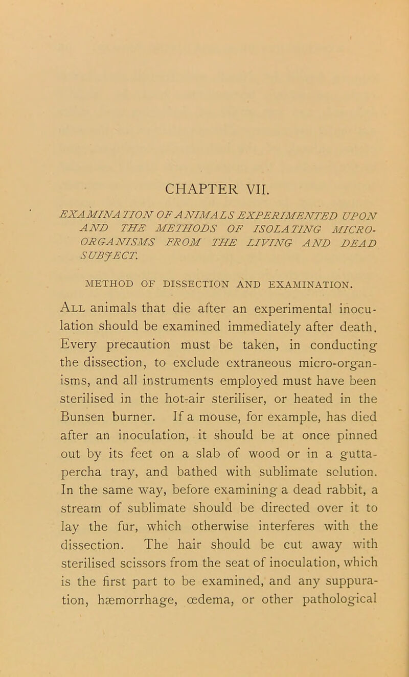 £:XA MINA TION OF A NIMA L S EXPERIMENTED UPON AND THE METHODS OF ISOLATING MICRO- ORGANISMS FROM THE LIVING AND DEAD SUBJECT. METHOD OF DISSECTION AND EXAMINATION. All animals that die after an experimental inocu- lation should be examined immediately after death. Every precaution must be taken, in conducting the dissection, to exclude extraneous micro-organ- isms, and all instruments employed must have been sterilised in the hot-air steriliser, or heated in the Bunsen burner. If a mouse, for example, has died after an inoculation, it should be at once pinned out by its feet on a slab of wood or in a gutta- percha tray, and bathed with sublimate solution. In the same way, before examining a dead rabbit, a stream of sublimate should be directed over it to lay the fur, which otherwise interferes with the dissection. The hair should be cut away with sterilised scissors from the seat of inoculation, which is the first part to be examined, and any suppura- tion, haemorrhage, oedema, or other pathological