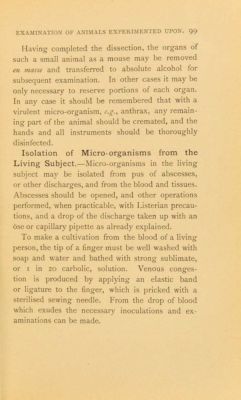 Having completed the dissection, the organs of such a small animal as a mouse may be removed en masse and transferred to absolute alcohol for subsequent examination. In other cases it may be only necessary to reserve portions of each organ. In any case it should be remembered that with a virulent micro-organism, e.g., anthrax, any remain- ing part of the animal should be cremated, and the hands and all instruments should be thoroughly disinfected. Isolation of Micro-organisms from the Living Subject.—Micro-organisms in the living subject may be isolated from pus of abscesses, or other discharges, and from the blood and tissues. Abscesses should be opened, and other operations performed, when practicable, with Listerian precau- tions, and a drop of the discharge taken up with an ose or capillary pipette as already explained. To make a cultivation from the blood of a living person, the tip of a finger must be well washed with soap and water and bathed with strong sublimate, or I in 20 carbolic, solution. Venous conges- tion is produced by applying an elastic band or ligature to the finger, which is pricked with a sterilised sewing needle. From the drop of blood which exudes the necessary inoculations and ex- aminations can be made.