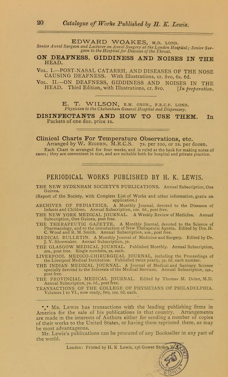 EDWARD WOAKES, m.d. lond. Senior A ural Surgeon and Lecturer on A ural Surgery at the London Hospital; Senior Sur- geon to the Hospital for Diseases of the Throat. ON DEAFNESS, GIDDINESS AND NOISES IN THE HEAD. VoL. L—POST-NASAL CATARRH, AND DISEASES OF THE NOSE CAUSING DEAFNESS. With Illustrations, cr. 8vo, 6s. 6d. VoL. II.—ON DEAFNESS, GIDDINESS AND NOISES IN THE HEAD. Third Edition, with Illustrations, cr. 8vo. [7?i preparation. E. T. WILSON, B.M. oxoN., f.r.c.p. lond. Physician to the Cheltenham General Hospital and Dispensary. DISINFECTANTS AND HOW TO USE THEM. In Packets of one doz. price is. Clinical Charts For Temperature Observations, etc. Arranged by W. Rigden, M.R.C.S. 7s. per 100, or is. per dozen. Each Chart is arranged for four weeks, and is ruled at the back for making notes of cases; they are convenient in size, and are suitable both for hospital and private practice. PERIODICAL WORKS PUBLISHED BY H. K. LEWIS. THE NEW SYDENHAM SOCIETY’S PUBLICATIONS. Annual Subscription, One Guinea. (Report of the Society, with Complete List of Works and other information, gratis on application.) ARCHIVES OF PEDIATRICS. A Monthly Journal, devoted to the Diseases of Infants and Children. Annual Subscription, 12s. 6d., post free. THE NEW YORK MEDICAL JOURNAL. A Weekly Review of Medicine. Annual Subscription, One Guinea, post free. THE THERAPEUTIC GAZETTE. A Monthly Journal, devoted to the Science of Pharmacology, and to the introduction of New Therapeutic Agents. Edited by Drs. H. C. Wood and R. M. Smith. Annual Subscription, los., post free. MEDICAL BULLETIN. A Monthly Journal of Medicine and Surgery. Edited by Dr. J. V. Shoemaker. Annual Subscription, 5s. THE GLASGOW MEDICAL JOURNAL. Published Monthly. Annual Subscription, 20S., post free. Single numbers, 2S. each. LIVERPOOL MEDICO-CHIRURGICAL JOURNAL, including the Proceedings of the Liverpool Medical Institution. Published twice yearly, 3s. 6d. each number. THE INDIAN MEDICAL JOURNAL. A Journal of Medical and Sanitary Science specially devoted to the Interests of the Medical Services. Annual Subscription, 24s., post free. THE PROVINCIAL MEDICAL JOURNAL. Edited by Thomas M. Dolan, M.D. Annual Subscription, ys. 6d., post free. TRANSACTIONS OF THE COLLEGE OF PHYSICI.ANS OF PHILADELPHIA. Volumes I to VI., now ready, 8vo, los. Od. each. *,* Mr. Lewis has transactions with the leading publishing firms in America for the sale of his publications in that country. Arrangements are made in the interests of Authors either for sending a number of copies of their works to the United States, or having them reprinted there, as may be most advantageous. Mr. Lewis’s publications can be procured of any Bookseller in any part of the world. London: Printed by H. K Lewis, 136 Gower Strcc