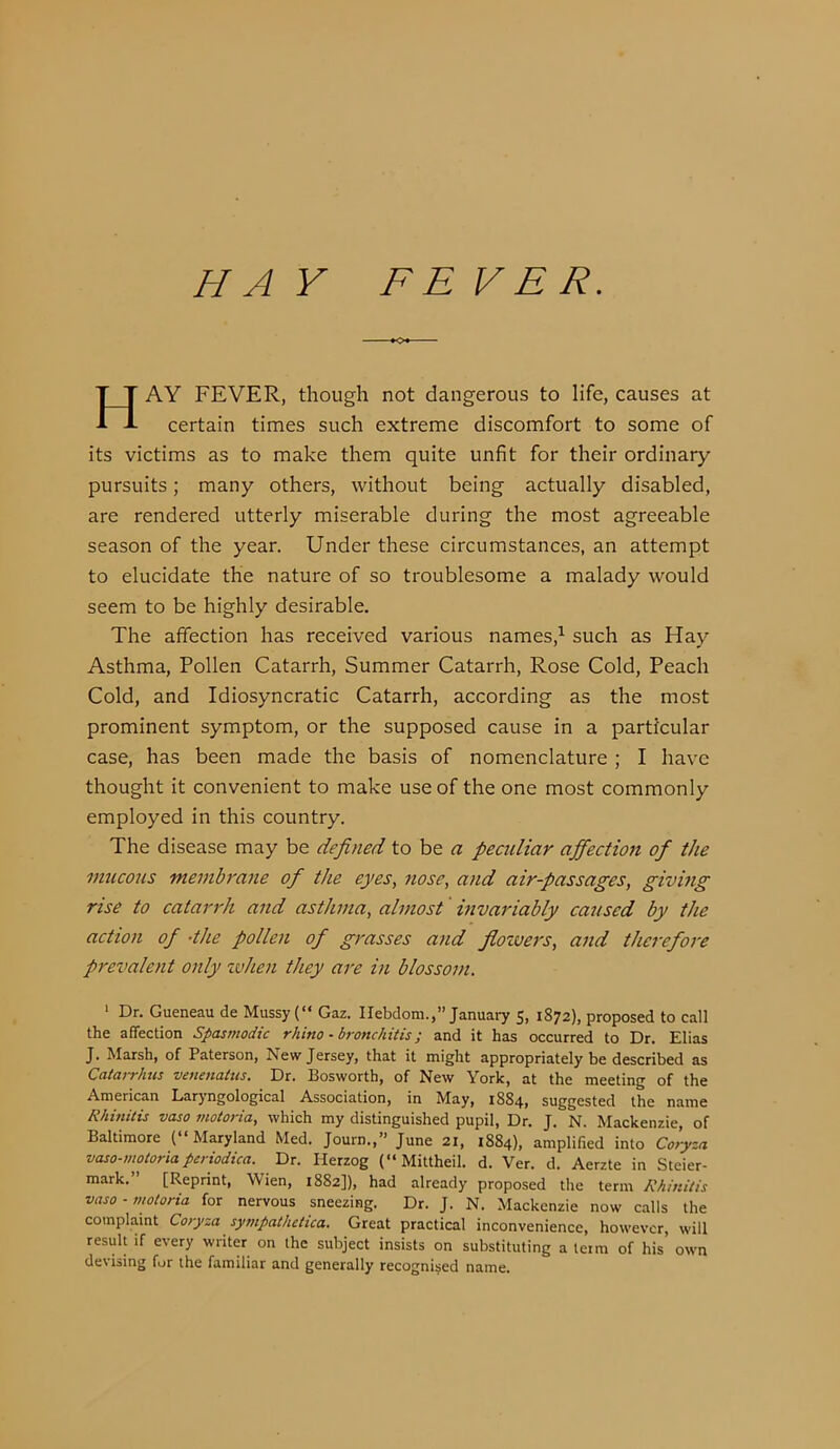 HA Y FE VER. AY FEVER, though not dangerous to life, causes at certain times such extreme discomfort to some of its victims as to make them quite unfit for their ordinary- pursuits ; many others, without being actually disabled, are rendered utterly miserable during the most agreeable season of the year. Under these circumstances, an attempt to elucidate the nature of so troublesome a malady would seem to be highly desirable. The affection has received various names,^ such as Hay Asthma, Pollen Catarrh, Summer Catarrh, Rose Cold, Peach Cold, and Idiosyncratic Catarrh, according as the most prominent symptom, or the supposed cause in a particular case, has been made the basis of nomenclature ; I have thought it convenient to make use of the one most commonly employed in this country. The disease may be defined to be a peadiar affection of the mucous membrane of the eyes, nose, and air-passages, giving rise to catarrh and asthma, almost' invariably caused by the action of -the pollen of grasses and flowers, and therefore prevalent only xvhen they are in blossom. ‘ Dr. Gueneau de Mussy (“ Gaz. Ilebdom.,” January 5, 1872), proposed to call the affection Spasmodic rhino • bronchitis; and it has occurred to Dr. Elias J. Marsh, of Paterson, New Jersey, that it might appropriately be described as Catarrhus venenatus. Dr. Bosworth, of New York, at the meeting of the American Laryngological Association, in May, 1884, suggested the name Rhinitis vaso inotoria, which my distinguished pupil. Dr. J. N. Mackenzie, of Baltimore ( Maryland Med. Journ.,” June 21, 1884), amplified into Coryza vaso-motoria periodica. Dr. Herzog (“Mittheil. d. Ver. d. Aerzte in Steier- mark.” [Reprint, Wien, 1882]), had already proposed the term Rhinitis vaso-motoria for nervous sneezing. Dr. J. N. Mackenzie now calls the complaint Coryza sympathetica. Great practical inconvenience, however, will result if every writer on the subject insists on substituting a term of his own devising fur the familiar and generally recognised name.