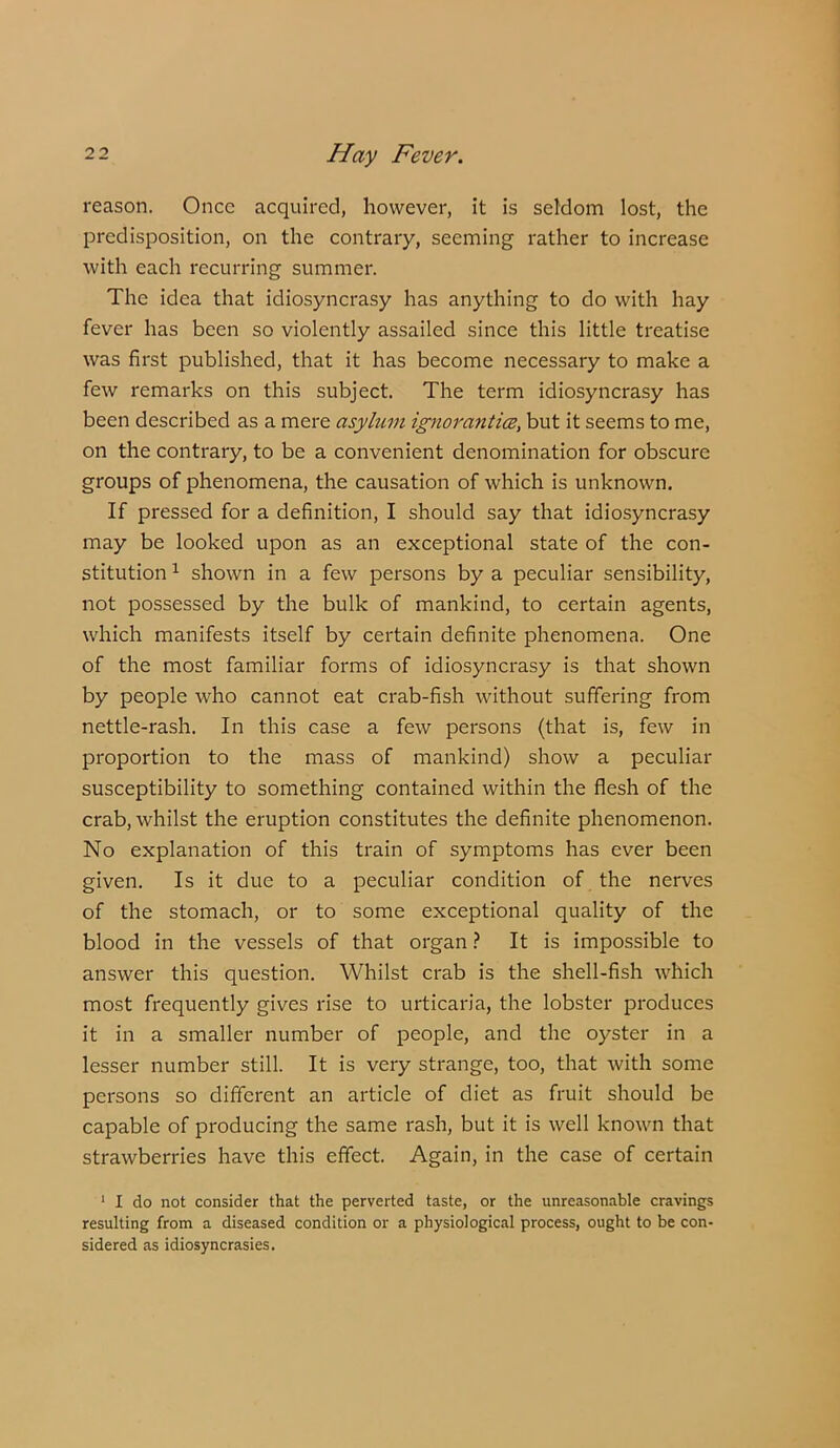 reason. Once acquired, however, it is seldom lost, the predisposition, on the contrary, seeming rather to increase with each recurring summer. The idea that idiosyncrasy has anything to do with hay fever has been so violently assailed since this little treatise was first published, that it has become necessary to make a few remarks on this subject. The term idiosyncrasy has been described as a mere asylum ignoranti(Z, but it seems to me, on the contrary, to be a convenient denomination for obscure groups of phenomena, the causation of which is unknown. If pressed for a definition, I should say that idiosyncrasy may be looked upon as an exceptional state of the con- stitution ^ shown in a few persons by a peculiar sensibility, not possessed by the bulk of mankind, to certain agents, which manifests itself by certain definite phenomena. One of the most familiar forms of idiosyncrasy is that shown by people who cannot eat crab-fish without suffering from nettle-rash. In this case a few persons (that is, few in proportion to the mass of mankind) show a peculiar susceptibility to something contained within the flesh of the crab, whilst the eruption constitutes the definite phenomenon. No explanation of this train of symptoms has ever been given. Is it due to a peculiar condition of the nerves of the stomach, or to some exceptional quality of the blood in the vessels of that organ It is impossible to answer this question. Whilst crab is the shell-fish which most frequently gives rise to urticaria, the lobster produces it in a smaller number of people, and the oyster in a lesser number still. It is very strange, too, that with some persons so different an article of diet as fruit should be capable of producing the same rash, but it is well known that strawberries have this effect. Again, in the case of certain ' I do not consider that the perverted taste, or the unreasonable cravings resulting from a diseased condition or a physiological process, ought to be con- sidered as idiosyncrasies.