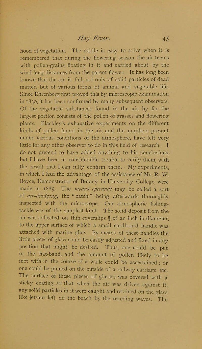 hood of vegetation. The riddle is easy to solve, when it is remembered that during the flowering season the air teems with pollen-grains floating in it and carried about by the wind long distances from the parent flower. It has long been known that the air is full, not only of solid particles of dead matter, but of various forms of animal and vegetable life. Since Ehrenberg first proved this by microscopic examination in 1830, it has been confirmed by many subsequent observers. Of the vegetable substances found in the air, by far the largest portion consists of the pollen of grasses and flowering plants. Blackley’s exhaustive experiments on the different kinds of pollen found in the air, and the numbers present under various conditions of the atmosphere, have left very little for any other observer to do in this field of research. I do not pretend to have added anything to his conclusions, but I have been at considerable trouble to verify them, with the result that I can fully confirm them. My experiments, in which I had the advantage of the assistance of Mr. R. W. Boyce, Demonstrator of Botany in University College, were made in 1885. The modus operandi may be called a sort of air-dredging, the “catch” being afterwards thoroughly inspected with the microscope. Our atmospheric fishing- tackle was of the simplest kind. The solid deposit from the air was collected on thin coverslips | of an inch in diameter, to the upper surface of which a small cardboard handle was attached with marine glue. By means of these handles the little pieces of glass could be easily adjusted and fixed in any position that might be desired. Thus, one could be put in the hat-band, and the amount of pollen likely to be met with in the course of a walk could be ascertained ; or one could be pinned on the outside of a railway carriage, etc. The surface of these pieces of glasses was covered with a sticky coating, so that when the air was driven against it, any solid particles in it were caught and retained on the glass like jetsam left on the beach by the receding waves. The