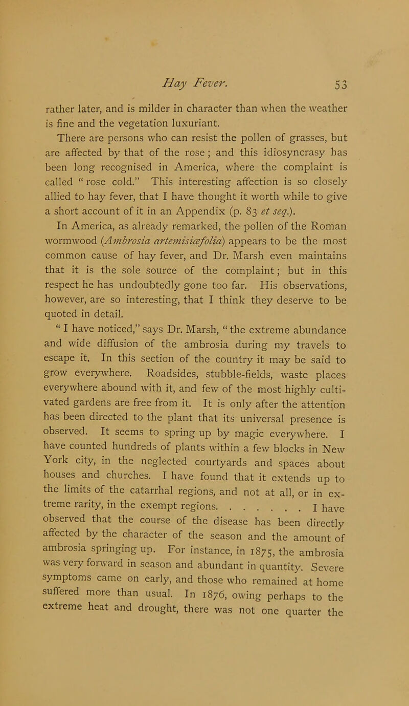 rather later, and is milder in character than when the weather is fine and the vegetation luxuriant. There are persons who can resist the pollen of grasses, but are affected by that of the rose; and this idiosyncrasy has been long reeognised in America, where the complaint is called “ rose cold.” This interesting affection is so closely allied to hay fever, that I have thought it worth while to give a short account of it in an Appendix (p. 83 et seg.). In America, as already remarked, the pollen of the Roman wormwood {Ambrosia artemisicefolid) appears to be the most common cause of hay fever, and Dr. Marsh even maintains that it is the sole source of the complaint; but in this respect he has undoubtedly gone too far. His observations, however, are so interesting, that I think they deserve to be quoted in detail. “ I have noticed,” says Dr. Marsh, “ the extreme abundance and wide diffusion of the ambrosia during my travels to escape it. In this section of the country it may be said to grow everywhere. Roadsides, stubble-fields, waste places everywhere abound with it, and few of the most highly culti- vated gardens are free from it. It is only after the attention has been directed to the plant that its universal presence is observed. It seems to spring up by magic everywhere. I have counted hundreds of plants within a few blocks in New York city, in the neglected courtyards and spaces about houses and churches. I have found that it extends up to the limits of the catarrhal regions, and not at all, or in ex- treme rarity, in the exempt regions I have observed that the course of the disease has been directly affected by the character of the season and the amount of ambrosia springing up. For instance, in 1875, the ambrosia was very forward in season and abundant in quantity. Severe symptoms came on early, and those who remained at home suffered more than usual. In 1876, owing perhaps to the extreme heat and drought, there was not one quarter the