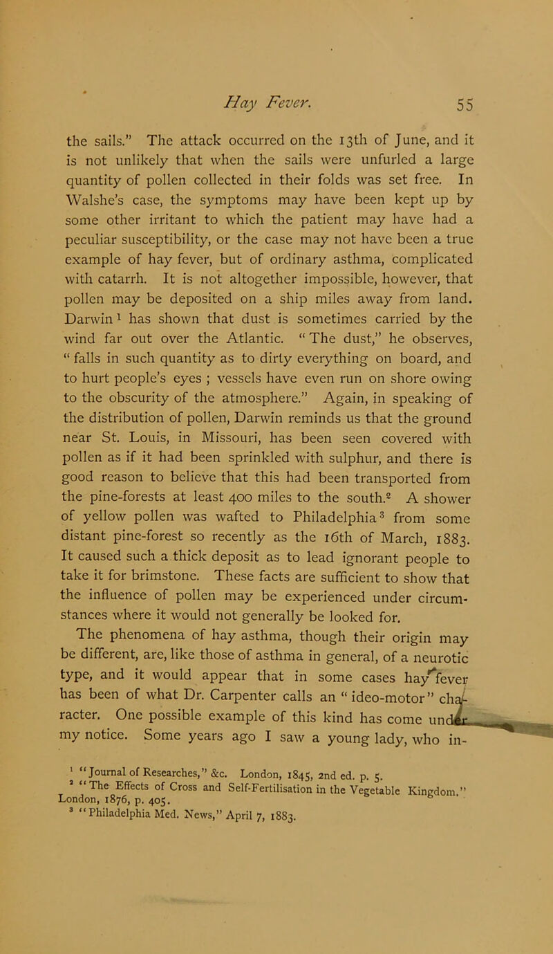 the sails.” The attack occurred on the 13th of June, and it is not unlikely that when the sails were unfurled a large quantity of pollen collected in their folds was set free. In Walshe’s case, the symptoms may have been kept up by some other irritant to which the patient may have had a peculiar susceptibility, or the case may not have been a true example of hay fever, but of ordinary asthma, complicated with catarrh. It is not altogether impossible, however, that pollen may be deposited on a ship miles away from land. Darwin 1 has shown that dust is sometimes carried by the wind far out over the Atlantic. “ The dust,” he observes, “ falls in such quantity as to dirty everything on board, and to hurt people’s eyes ; vessels have even run on shore owing to the obscurity of the atmosphere.” Again, in speaking of the distribution of pollen, Darwin reminds us that the ground near St. Louis, in Missouri, has been seen covered with pollen as if it had been sprinkled with sulphur, and there is good reason to believe that this had been transported from the pine-forests at least 400 miles to the south.® A shower of yellow pollen was wafted to Philadelphia® from some distant pine-forest so recently as the i6th of March, 1883. It caused such a thick deposit as to lead ignorant people to take it for brimstone. These facts are sufficient to show that the influence of pollen may be experienced under circum- stances where it would not generally be looked for. The phenomena of hay asthma, though their origin may be different, are, like those of asthma in general, of a neurotic type, and it would appear that in some cases hay'lfever has been of what Dr. Carpenter calls an “ideo-motor” ch ' racter. One possible example of this kind has come un my notice. Some years ago I saw a young lady, who in ' “Journal of Researches,” &c. London, 1845, 2nd ed. p. 5. The Effects of Cross and Self-Fertilisation in the Vegetable Kingdom ” London, 1876, p. 405. ® “ Philadelphia Med. News,” April 7, 1883.