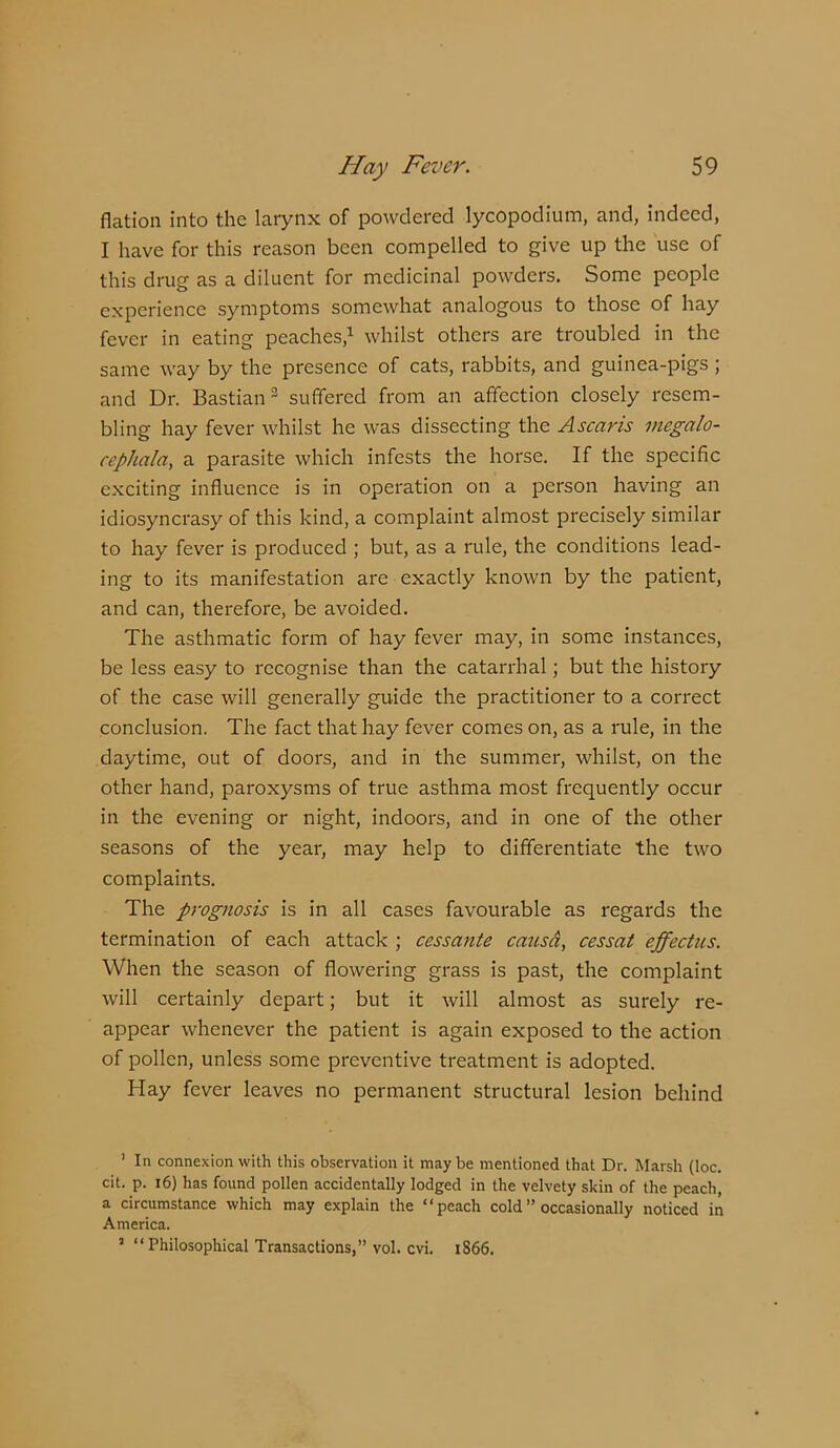 flation into the larynx of powdered lycopodium, and, indeed, I have for this reason been compelled to give up the use of this drug as a diluent for medicinal powders. Some people experience symptoms somewhat analogous to those of hay fever in eating peaches,^ whilst others are troubled in the same way by the presence of cats, rabbits, and guinea-pigs ; and Dr. Bastian ^ suffered from an affection closely resem- bling hay fever whilst he was dissecting the Ascaris inegalo- cephala, a parasite which infests the horse. If the specific exciting influence is in operation on a person having an idiosyncrasy of this kind, a complaint almost precisely similar to hay fever is produced ; but, as a rule, the conditions lead- ing to its manifestation are exactly known by the patient, and can, therefore, be avoided. The asthmatic form of hay fever may, in some instances, be less easy to recognise than the catarrhal; but the history of the case will generally guide the practitioner to a correct conclusion. The fact that hay fever comes on, as a rule, in the daytime, out of doors, and in the summer, whilst, on the other hand, paroxysms of true asthma most frequently occur in the evening or night, indoors, and in one of the other seasons of the year, may help to differentiate the two complaints. The prognosis is in all cases favourable as regards the termination of each attack ; cessante catisd, cessat effectus. When the season of flowering grass is past, the complaint will certainly depart; but it will almost as surely re- appear whenever the patient is again exposed to the action of pollen, unless some preventive treatment is adopted. Hay fever leaves no permanent structural lesion behind ’ In connexion with this observation it may be mentioned that Dr. Marsh (loc. cit. p. 16) has found pollen accidentally lodged in the velvety skin of the peach, a circumstance which may explain the “peach cold” occasionally noticed in America. ’ “Philosophical Transactions,” vol. cvi. 1866.