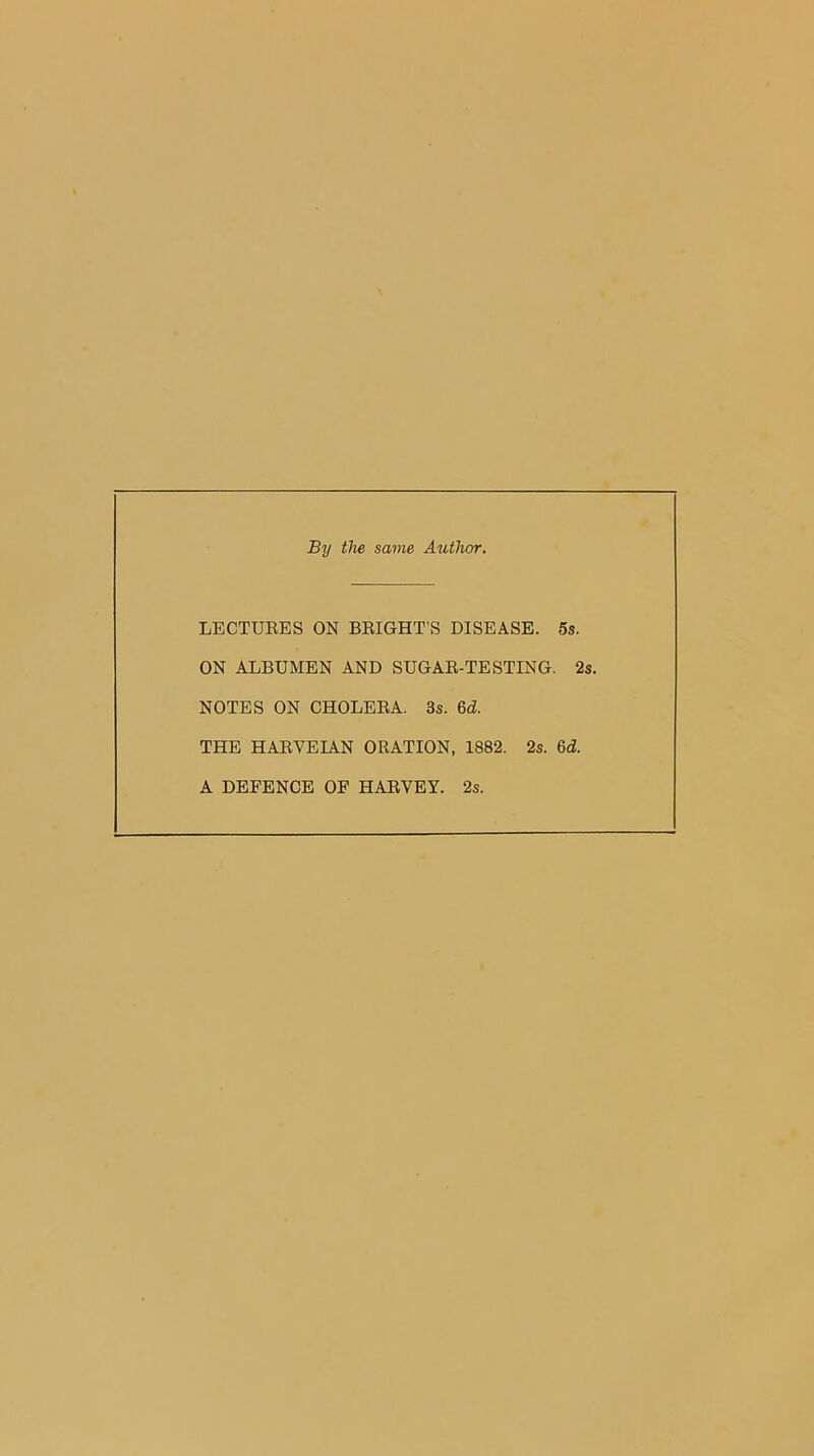 By the same Author. LECTURES ON BRIGHT’S DISEASE. 5s. ON ALBUMEN AND SUGAR-TESTING. 2s. NOTES ON CHOLERA. 3s. 6d THE HARVEIAN ORATION, 1882. 2s. M. A DEFENCE OF HARVEY. 2s.