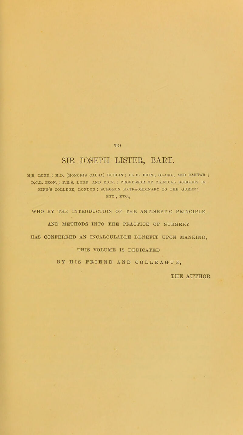 SIE JOSEPH LISTER, BART. M.B. LOND. ; M.D. (HONOEIS CADSA) DUBLIN ; LL.D. EDIN., GLASG., AND CANTAB, j D.C.L. OXON. ; F.B.S. BOND. AND EDIN. ; PHOPESSOB OP CLINICAL SUEGERJ IN king’s college, LONDON ; SUBGEON EXTEAOBDINABY TO THE QUEEN ; ETC., ETC., WHO BT THE INTRODUCTION OF THE ANTISEPTIC PRINCIPLE AND METHODS INTO THE PRACTICE OP SURGERY HAS CONFERRED AN INCALCULABLE BENEFIT UPON MANKIND, THIS VOLUME IS DEDICATED BY HIS FRIEND AND COLLEAGUE, THE AUTHOE