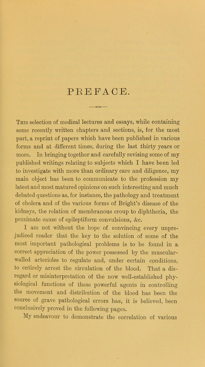 PEEFACB. This selection of medical lectures and essays, while containing some recently written chapters and sections, is, for the most part, a reprint of papers which have been published in various forms and at different times, during the last thirty years or more. In bringing together and carefully revising some of my published writings relating to subjects which I have been led to investigate with more than ordinary care and diligence, my main object has been to communicate to the profession my latest and most matured opinions on such interesting and much debated questions as, for instance, the pathology and treatment of cholera and of the various forms of Bright’s disease of the kidneys, the relation of membranous croup to dijDhtheria, the proximate cause of epileptiform convulsions, &c. I am not without the hope of convincing every unpre- judiced reader that the key to the solution of some of the most important j>athological problems is to be found in a correct appreciation of the power possessed by the muscular- walled arterioles to regulate and, under certain conditions, to entirely arrest the circulation of the blood. That a dis- regard or misinterpretation of the now well-established phy- siological functions of these powerful agents in controlling the movement and distribution of the blood has been the source of grave pathological errors has, it is believed, been conclusively proved in the following pages. My endeavour to demonstrate the correlation of various