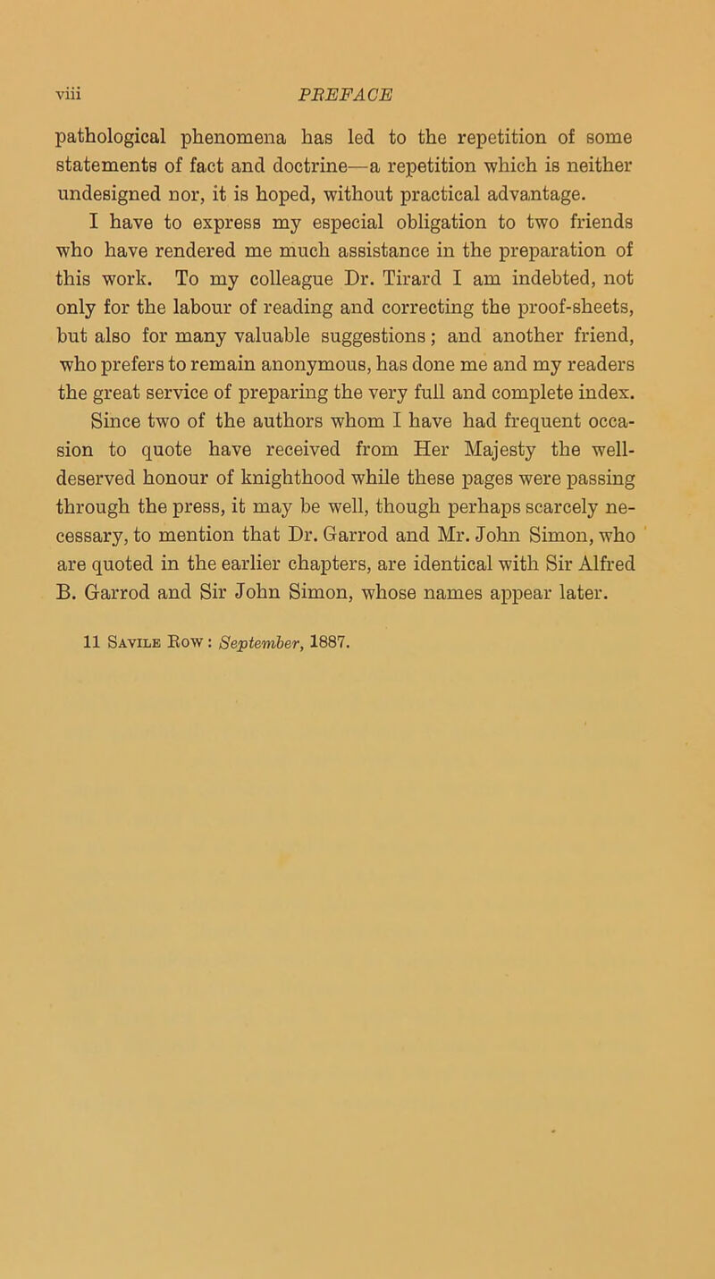 pathological phenomena has led to the repetition of some statements of fact and doctrine—a repetition which is neither undesigned nor, it is hoped, without practical advantage. I have to express my especial obligation to two friends who have rendered me much assistance in the preparation of this work. To my colleague Dr. Tirard I am indebted, not only for the labour of reading and correcting the proof-sheets, but also for many valuable suggestions; and another friend, who prefers to remain anonymous, has done me and my readers the great service of preparing the very full and complete index. Since two of the authors whom I have had frequent occa- sion to quote have received from Her Majesty the well- deserved honour of knighthood while these pages were passing through the press, it may be well, though perhaps scarcely ne- cessary, to mention that Dr. Garrod and Mr. John Simon, who ' are quoted in the earlier chapters, are identical with Sir Alfred B. Garrod and Sir John Simon, whose names appear later. 11 Savilb Bow : September, 1887.