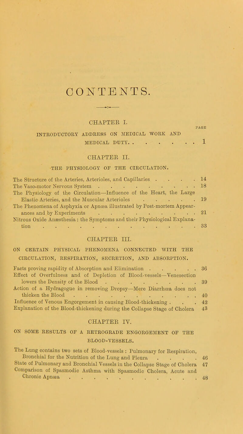 CONTENTS. CHAPTEB I. PAOE INTBODUCTOBY ADDBESS ON MEDICAL WOBK AND MEDICAL DUTY 1 CHAPTER II. THE PHYSIOLOGY OF THE CIBCULATION. The Structure of the Arteries, Arterioles, and Capillaries . . . .14 The Vaso-motor Nervous System 18 The Physiology of the Circulation—Influence of the Heart, the Large Elastic Arteries, and the Muscular Arterioles 19 The Phenomena of Asphyxia or Apncea illustrated by Post-mortem Appear- ances and by Experiments 21 Nitrous Oxide Aneesthesia: the Symptoms and their Physiological Explana- tion 33 CHAPTER III. ON CEBTAIN PHYSICAL PHENOMENA CONNECTED WITH THE CIBCULATION, BESPIBATION, 8ECBETION, AND ABSOBPTION. Facts proving rapidity of Absorption and Elimination 36 Effect of Overfulness and of Depletion of Blood-vessels—Venesection lowers the Density of the Blood ........ 39 Action of a Hydragogue in removing Dropsy—Mere Diarrhoea does not thicken the Blood 40 Influence of Venous Engorgement in causing Blood-thickening . . .42 Explanation of the Blood-thickening during the Collapse Stage of Cholera 43 CHAPTER IV. ON SOME BESULTS OF A BETBOGBADE ENGOBGEMENT OF THE BLOOD-VESSELS. The Lung contains two sets of Blood-vessels : Pulmonary for Respiration, Bronchial for the Nutrition of the Lung and Pleura . . . .46 State of Pulmonary and Bronchial Vessels in the Collapse Stage of Cholera 47 Comparison of Spasmodic Asthma with Spasmodic Cholera, Acute and Chronic Apncea 48