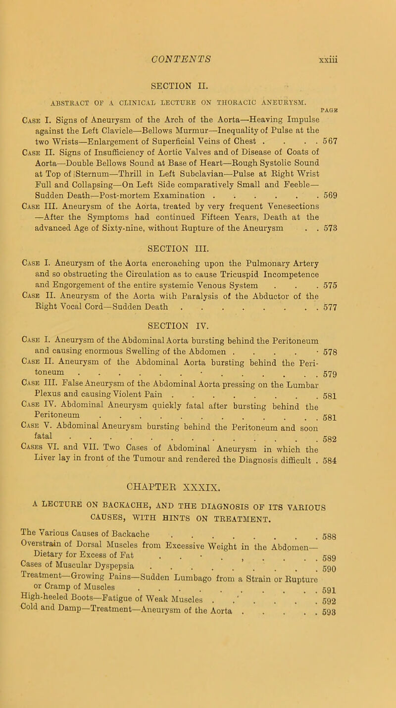 SECTION II. ABSTRACT OF A CLINICAL LECTURE ON THORACIC ANEURYSM. PAGB Case I. Signs of Aneurysm of the Arch of the Aorta—Heaving Impulse against the Left Clavicle—Bellows Murmur—Inequality of Pulse at the two Wrists—Enlargement of Superficial Veins of Chest . . . . 567 Case II. Signs of Insufficiency of Aortic Valves and of Disease of Coats of Aorta—-Double Bellows Sound at Base of Heart—Bough Systolic Sound at Top of iSternum—Thrill in Left Subclavian—Pulse at Eight Wrist Full and Collapsing—On Left Side comparatively Small and Feeble— Sudden Death—Post-mortem Examination 569 Case III. Aneurysm of the Aorta, treated by very frequent Venesections —After the Symptoms had continued Fifteen Years, Death at the advanced Age of Sixty-nine, without Eupture of the Aneurysm . . 573 SECTION III. Case I. Aneurysm of the Aorta encroaching upon the Pulmonary Artery and so obstructing the Circulation as to cause Tricuspid Incompetence and Engorgement of the entire systemic Venous System . . . 575 Case II. Aneurysm of the Aorta with Paralysis of the Abductor of the Eight Vocal Cord—Sudden Death . 577 SECTION IV. Case I. Aneurysm of the Abdominal Aorta bursting behind the Peritoneum and causing enormous Swelling of the Abdomen . . . . • 578 Case II. Aneurysm of the Abdominal Aorta bursting behind the Peri- toneum • 579 Case III. False Aneurysm of the Abdominal Aorta pressing on the Lumbar Plexus and causing Violent Pain ........ 581 Case IV. Abdominal Aneurysm quickly fatal after bursting behind the Peritoneum Case V. Abdominal Aneurysm bursting behind the Peritoneum and soon Cases VI. and VII. Two Cases of Abdominal Aneurysm in which the Liver lay in front of the Tumour and rendered the Diagnosis difficult . 584 CHAPTER XXXIX. A LECTURE ON BACKACHE, AND THE DIAGNOSIS OF ITS VARIOUS CAUSES, WITH HINTS ON TREATMENT. The Various Causes of Backache Overstrain of Dorsal Muscles from Excessive Weight in the Abdomen- Dietary for Excess of Fat . . • . Cases of Muscular Dyspepsia .... Treatment—Growing Pains—Sudden Lumbago from a Strain or Eupture or Cramp of Muscles High-heeled Boots—Fatigue of Weak Muscles . .' . . ' .  ! Cold and Damp—Treatment—Aneurysm of the Aorta 588 589 590 591 592 693