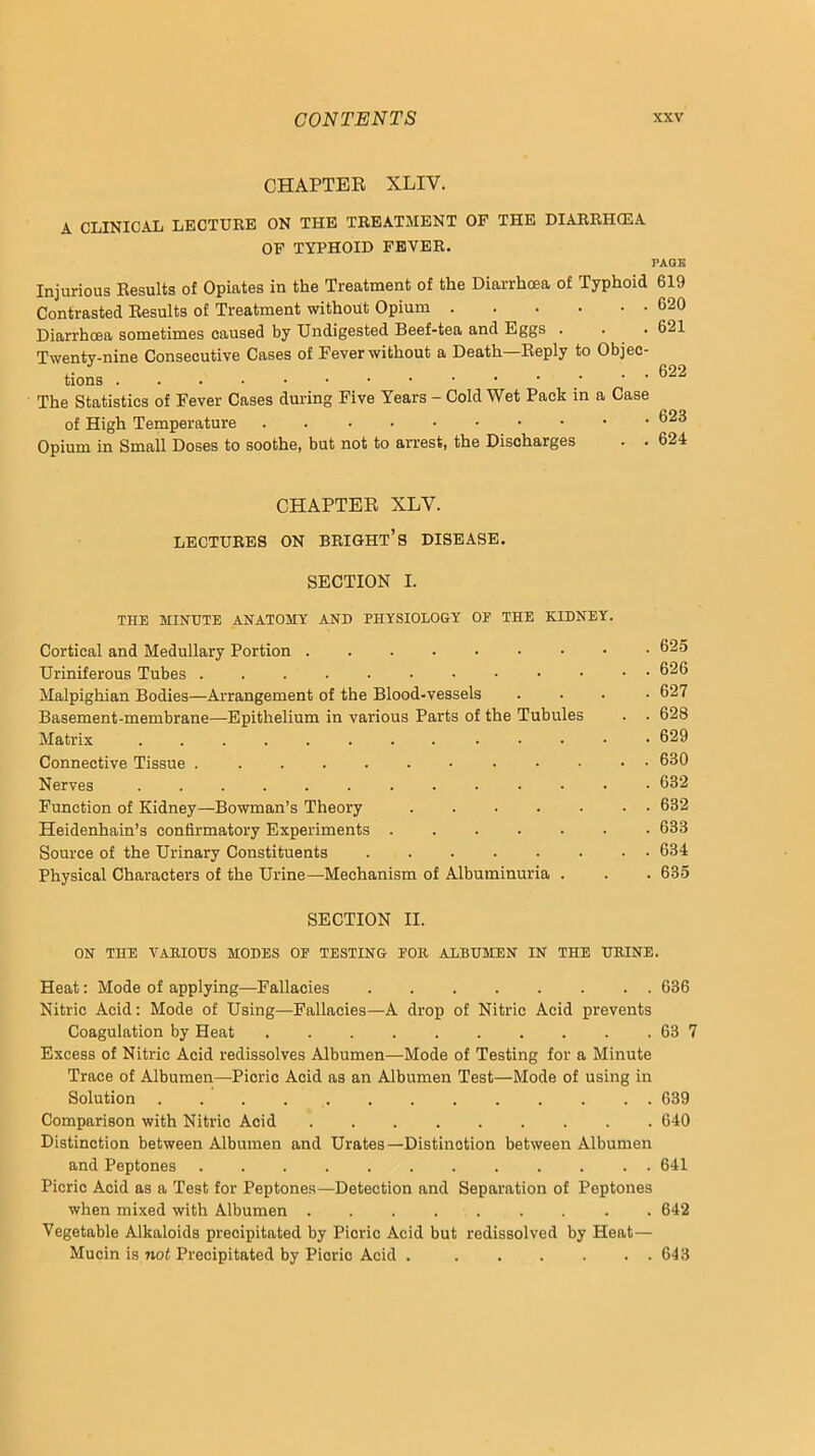 CHAPTER XLIV. A CLINICAL LECTURE ON THE TREATMENT OF THE DIARRH(EA OP TYPHOID FEVER. PAGE Injurious Results of Opiates in the Treatment of the Diarrhoea of Typhoid Contrasted Results of Treatment without Opium Diarrhoea sometimes caused by Undigested Beef-tea and Eggs . Twenty-nine Consecutive Cases of Fever without a Death—Reply to Objec- tions ‘ The Statistics of Fever Cases during Five Years - Cold Wet Pack in a Case of High Temperature Opium in Small Doses to soothe, but not to arrest, the Discharges 619 620 621 622 623 624 CHAPTER XLV. LECTURES ON BRIGHT’S DISEASE. SECTION I. THE MINUTE ANATOMY AND PHYSIOLOGY OF THE KIDNEY. Cortical and Medullary Portion Uriniferous Tubes Malpighian Bodies—Arrangement of the Blood-vessels .... 627 Basement-membrane—Epithelium in various Parts of the Tubules . . 628 Matrix 629 Connective Tissue 630 Nerves 632 Function of Kidney—Bowman’s Theory 632 Heidenhain’s confirmatory Experiments 633 Source of the Urinary Constituents 634 Physical Characters of the Urine—Mechanism of Albuminuria . . . 635 SECTION II. ON THE VARIOUS MODES OF TESTING FOR ALBUMEN IN THE URINE. Heat: Mode of applying—Fallacies 636 Nitric Acid; Mode of Using—Fallacies—A drop of Nitric Acid prevents Coagulation by Heat 63 7 Excess of Nitric Acid redissolves Albumen—Mode of Testing for a Minute Trace of Albumen—Picric Acid as an Albumen Test—Mode of using in Solution 639 Comparison with Nitric Acid 640 Distinction between Albumen and Urates—Distinction between Albumen and Peptones 641 Picric Acid as a Test for Peptones—Detection and Separation of Peptones when mixed with Albumen . 642 Vegetable Alkaloids precipitated by Picric Acid but redissolved by Heat— Mucin is not Precipitated by Picric Acid 643