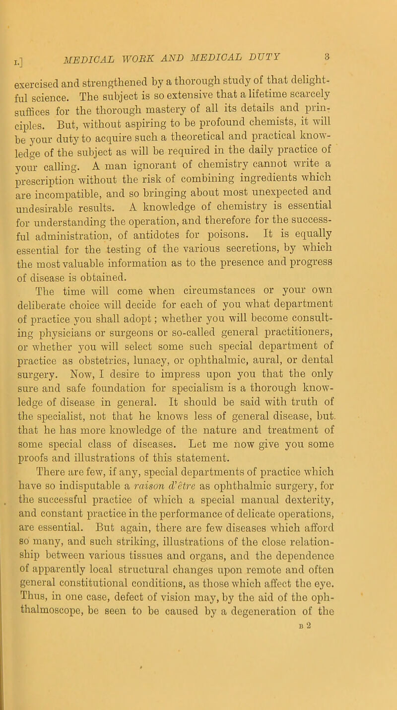 !•] exercised and strengthened by a thorough study of that delight- ful science. The subject is so extensive that a lifetime scarcely suffices for the thorough mastery of all its details and prin- ciples. But, without aspiring to he profound chemists, it will he your duty to acquire such a theoretical and practical know- ledge of the subject as will be required in the daily practice of your calling. A man ignorant of chemistry cannot write a prescription without the risk of combining ingredients which are incompatible, and so bringing about most unexpected and undesirable results. A knowledge of chemistry is essential for understanding the operation, and therefore for the success- ful administration, of antidotes for poisons. It is equally essential for the testing of the various secretions, by which the most valuable information as to the presence and progress of disease is obtained. The time will come when circumstances or your own deliberate choice will decide for each of you what department of practice you shall adopt; whether you will become consult- ing physicians or surgeons or so-called general practitioners, or whether you will select some such special department of practice as obstetrics, lunacy, or ophthalmic, aural, or dental surgery. Now, I desire to impress upon you that the only sure and safe foundation for specialism is a thorough know- ledge of disease in general. It should be said with truth of the specialist, not that he knows less of general disease, but. that he has more knowledge of the nature and treatment of some special class of diseases. Let me now give you some proofs and illustrations of this statement. There are few, if any, special departments of practice which have so indisputable a raison d'etre as ophthalmic surgery, for the successful practice of which a special manual dexterity, and constant practice in the performance of delicate operations, are essential. But again, there are few diseases which afford so many, and such striking, illustrations of the close relation- ship between various tissues and organs, and the dependence of apparently local structural changes upon remote and often general constitutional conditions, as those which affect the eye. Thus, in one case, defect of vision may, by the aid of the oph- thalmoscope, be seen to be caused by a degeneration of the B 2