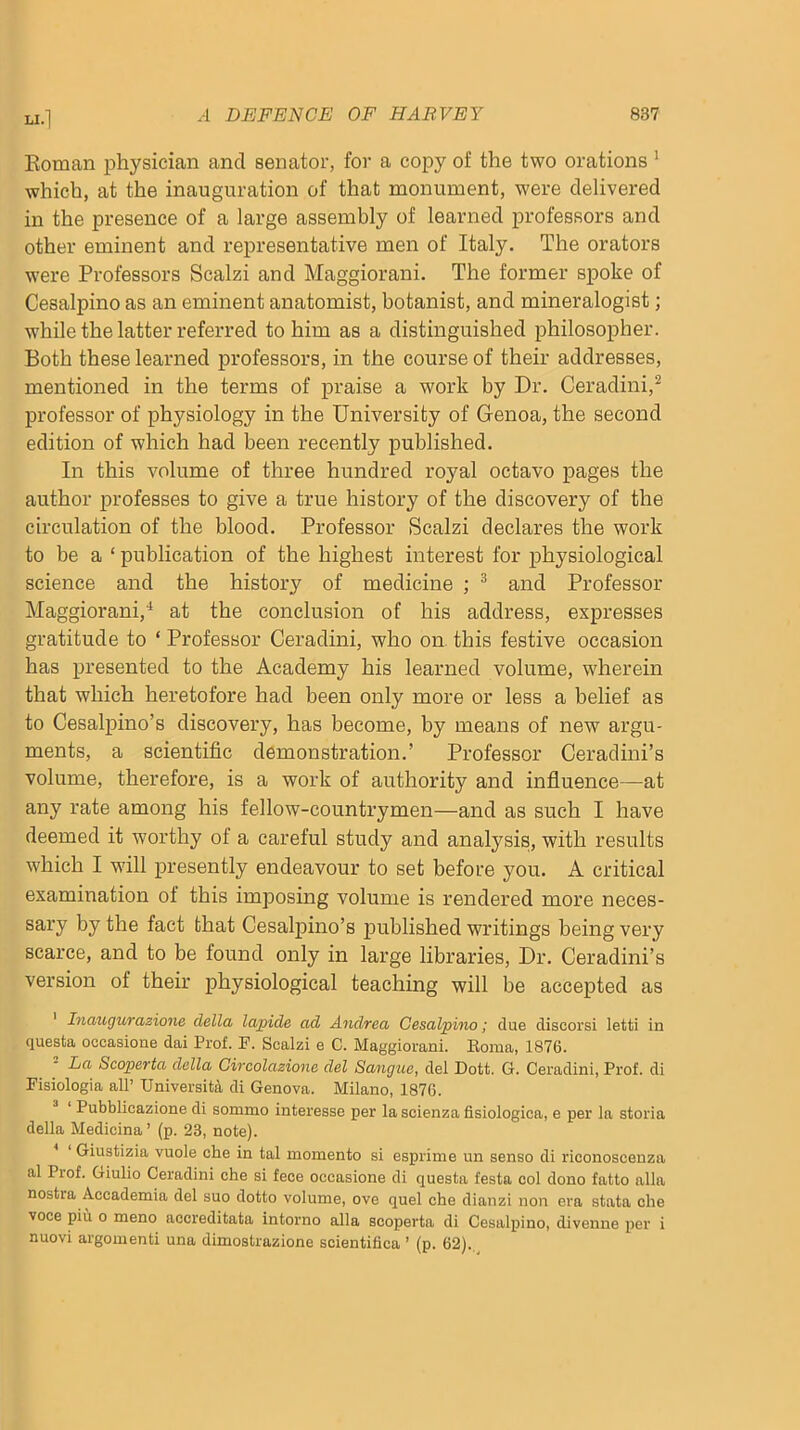 Eoman physician and senator, for a copy of the two orations ’ which, at the inauguration of that monument, were delivered in the presence of a large assembly of learned professors and other eminent and representative men of Italy. The orators were Professors Scalzi and Maggiorani. The former spoke of Cesalpino as an eminent anatomist, botanist, and mineralogist; while the latter referred to him as a distinguished philosopher. Both these learned professors, in the course of their addresses, mentioned in the terms of praise a work by Dr. Ceradini,^ professor of physiology in the University of Genoa, the second edition of which had been recently published. In this volume of three hundred royal octavo pages the author professes to give a true history of the discovery of the circulation of the blood. Professor Scalzi declares the work to be a ‘ publication of the highest interest for physiological science and the history of medicine ; ^ and Professor Maggiorani,'^ at the conclusion of his address, expresses gratitude to ‘ Professor Ceradini, who on this festive occasion has presented to the Academy his learned volume, wherein that which heretofore had been only more or less a belief as to Cesalpino’s discovery, has become, by means of new argu- ments, a scientific demonstration.’ Professor Ceradini’s volume, therefore, is a work of authority and influence—at any rate among his fellow-countrymen—and as such I have deemed it worthy of a careful study and analysis, with results which I will presently endeavour to set before you. A critical examination of this imposing volume is rendered more neces- sary by the fact that Cesalpino’s published writings being very scarce, and to be found only in large libraries. Dr. Ceradini’s version of their physiological teaching will be accepted as ' Inaugurazione della lapide ad Andrea Cesalpino; due discorsi letti in questa oocasione dai Prof. F. Scalzi e C. Maggiorani. Koma, 1876. La Scoperta della Gircolazione del Sangue, del Dott. G. Ceradini, Prof, di Fisiologia all’ University, di Genova. Milano, 1876. ^ ‘ Pubblicazione di sommo interesse per la scienza fisiologica, e per la storia della Medicina ’ (p. 23, note). Giustizia vuole che in tal memento si esprime un sense di riconoscenza al Pi of. Giulio Ceradini che si fece occasions di questa festa col done fatto alia nostra Accademia del suo dotto volume, ove quel che dianzi non era stata che voce piu 0 meno accreditata intorno alia scoperta di Cesalpino, divenne per i nuovi argonienti una dimostrazione scientifica ’ (p. 62).,