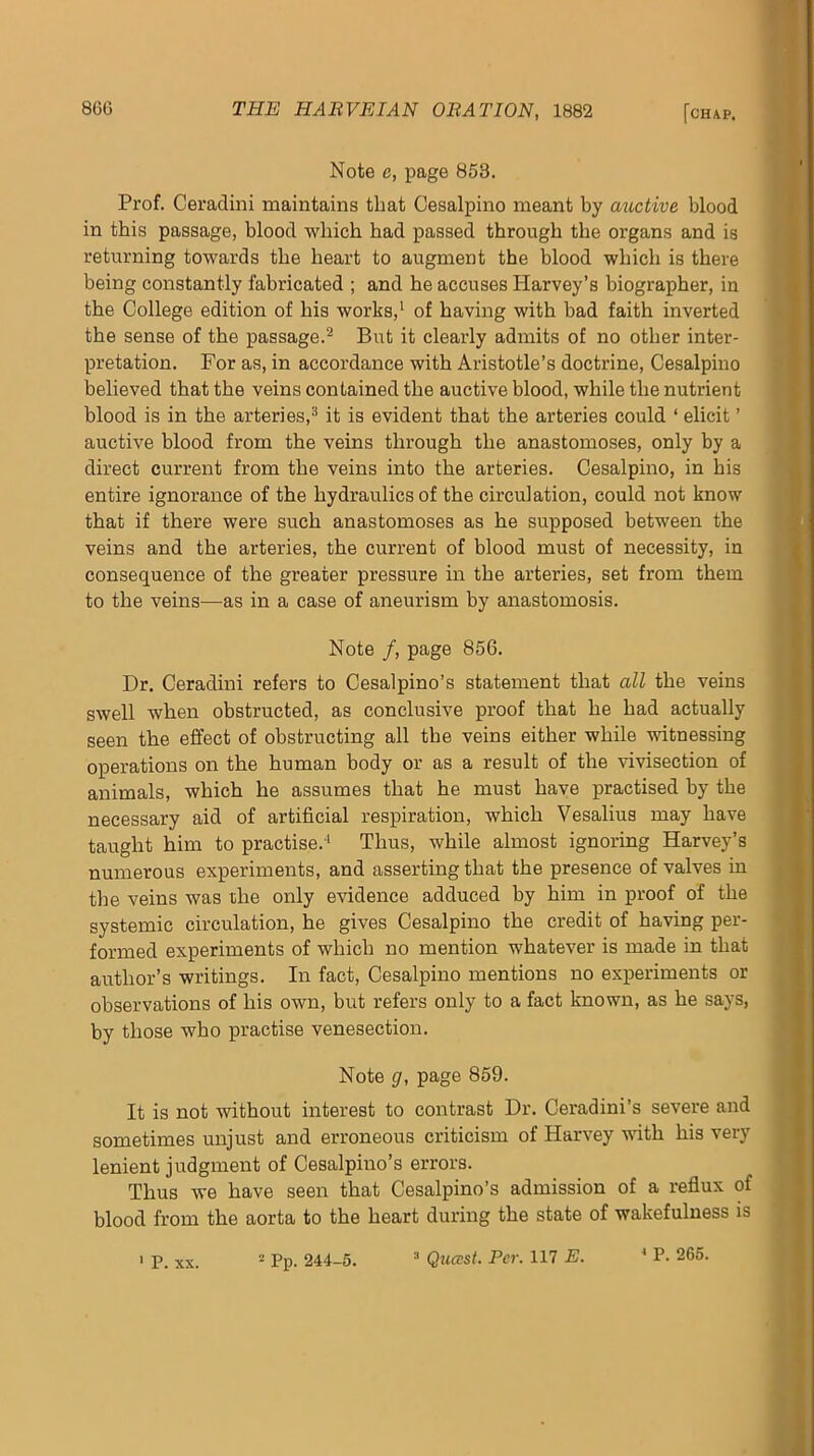 Note e, page 853. Prof. Ceradini maintains that Cesalpino meant by auctive blood in this passage, blood which had passed through the organs and is returning towards the heart to augment the blood which is there being constantly fabricated ; and he accuses Harvey’s biographer, in the College edition of his works,^ of having with bad faith inverted the sense of the passage.^ But it clearly admits of no other inter- pretation. For as, in accordance with Aristotle’s doctrine, Cesalpino believed that the veins contained the auctive blood, while the nutrient blood is in the arteries,^ it is evident that the arteries could ‘ elicit ’ auctive blood from the veins through the anastomoses, only by a direct current from the veins into the arteries. Cesalpino, in his entire ignorance of the hydraulics of the circulation, could not know that if there were such anastomoses as he supposed between the veins and the arteries, the current of blood must of necessity, in consequence of the greater pressure in the arteries, set from them to the veins—as in a case of aneurism by anastomosis. Note /, page 856. Dr. Ceradini refers to Cesalpino’s statement that all the veins swell when obstructed, as conclusive proof that he had actually seen the effect of obstructing all tbe veins either while witnessing operations on the human body or as a result of the vivisection of animals, which he assumes that he must have j)ractised by the necessary aid of artificial respiration, which Vesalius may have taught him to practise.-^ Thus, while almost ignoring Harvey’s numerous experiments, and asserting that the presence of valves in the veins was the only evidence adduced by him in proof of the systemic circulation, he gives Cesalpino the credit of having per- formed experiments of which no mention whatever is made in that author’s writings. In fact, Cesalpino mentions no experiments or observations of his own, but refers only to a fact known, as he says, by those who practise venesection. Note g, page 859. It is not without interest to contrast Dr. Ceradini’s severe and sometimes unjust and erroneous criticism of Harvey with his very lenient judgment of Cesalpino’s errors. Thus we have seen that Cesalpino’s admission of a reflux of blood from the aorta to the heart during the state of wakefulness is