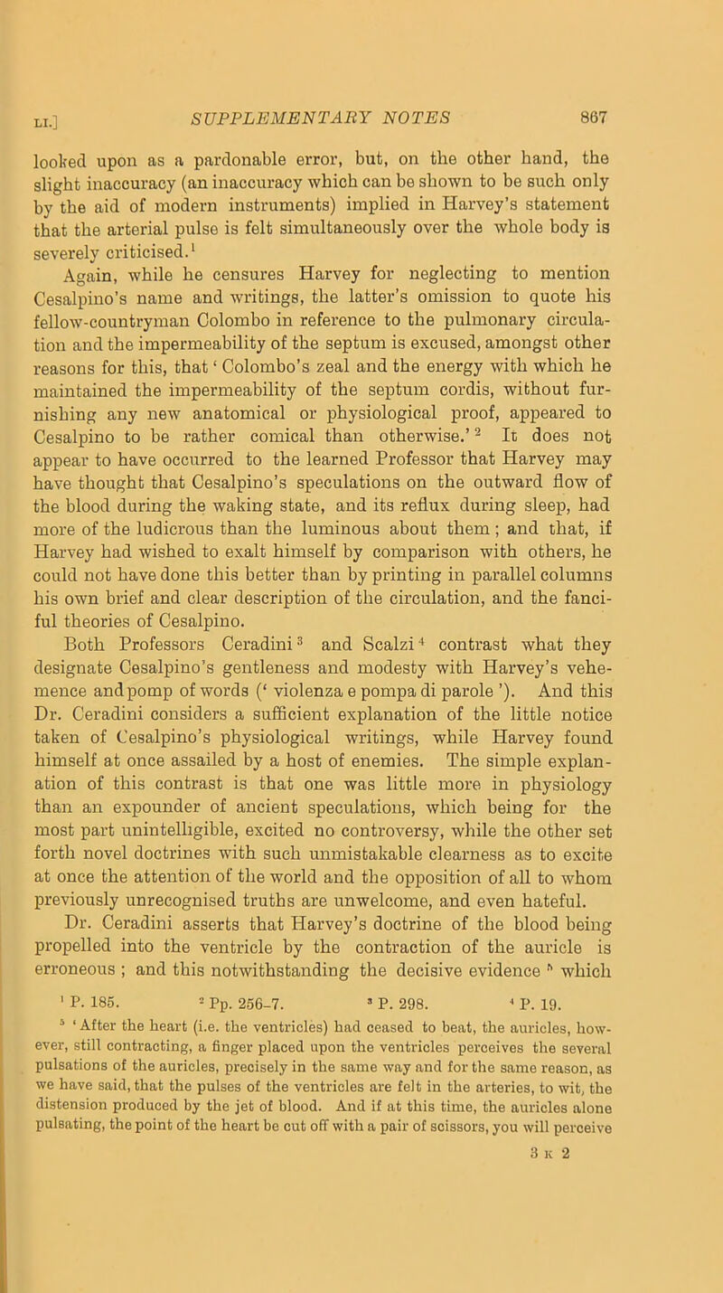 looked upon as a pardonable error, but, on the other hand, the slight inaccuracy (an inaccuracy which can be shown to be such only by the aid of modern instruments) implied in Harvey’s statement that the arterial pulse is felt simultaneously over the whole body is severely criticised.* Again, while he censures Harvey for neglecting to mention Cesalpino’s name and writings, the latter’s omission to quote his fellow-countryman Colombo in reference to the pulmonary circula- tion and the impermeability of the septum is excused, amongst other reasons for this, that ‘ Colombo’s zeal and the energy with which he maintained the impermeability of the septum cordis, without fur- nishing any new anatomical or physiological proof, appeared to Cesalpino to be rather comical than otherwise.’ ^ It does not appear to have occurred to the learned Professor that Harvey may have thought that Cesalpino’s speculations on the outward flow of the blood during the waking state, and its reflux during sleep, had more of the ludicrous than the luminous about them; and that, if Harvey had wished to exalt himself by comparison with others, he could not have done this better than by printing in parallel columns his own brief and clear description of the circulation, and the fanci- ful theories of Cesalpino. Both Professors Ceradini ^ and Scalzi ■* contrast what they designate Cesalpino’s gentleness and modesty with Harvey’s vehe- mence and pomp of woi’ds (‘ violenza e pompa di parole ’). And this Dr. Ceradini considers a sufficient explanation of the little notice taken of Cesalpino’s physiological writings, while Harvey found himself at once assailed by a host of enemies. The simple explan- ation of this contrast is that one was little more in physiology than an expounder of ancient speculations, which being for the most part unintelligible, excited no controversy, while the other set forth novel doctrines with such unmistakable clearness as to excite at once the attention of the world and the opposition of all to whom previously unrecognised truths are unwelcome, and even hateful. Dr. Ceradini asserts that Harvey’s doctrine of the blood being propelled into the ventricle by the contraction of the auricle is erroneous ; and this notwithstanding the decisive evidence which ' P. 185. = Pp. 256-7. ’ P. 298. P. 19. ^ ‘ After the heart (i.e. the ventricles) had ceased to beat, the auricles, how- ever, still contracting, a finger placed upon the ventricles perceives the several pulsations of the auricles, precisely in the same way and for the same reason, as we have said, that the pulses of the ventricles are felt in the arteries, to wit, the distension produced by the jet of blood. And if at this time, the auricles alone pulsating, the point of the heart be cut off with a pair of scissors, you will perceive 3 K 2