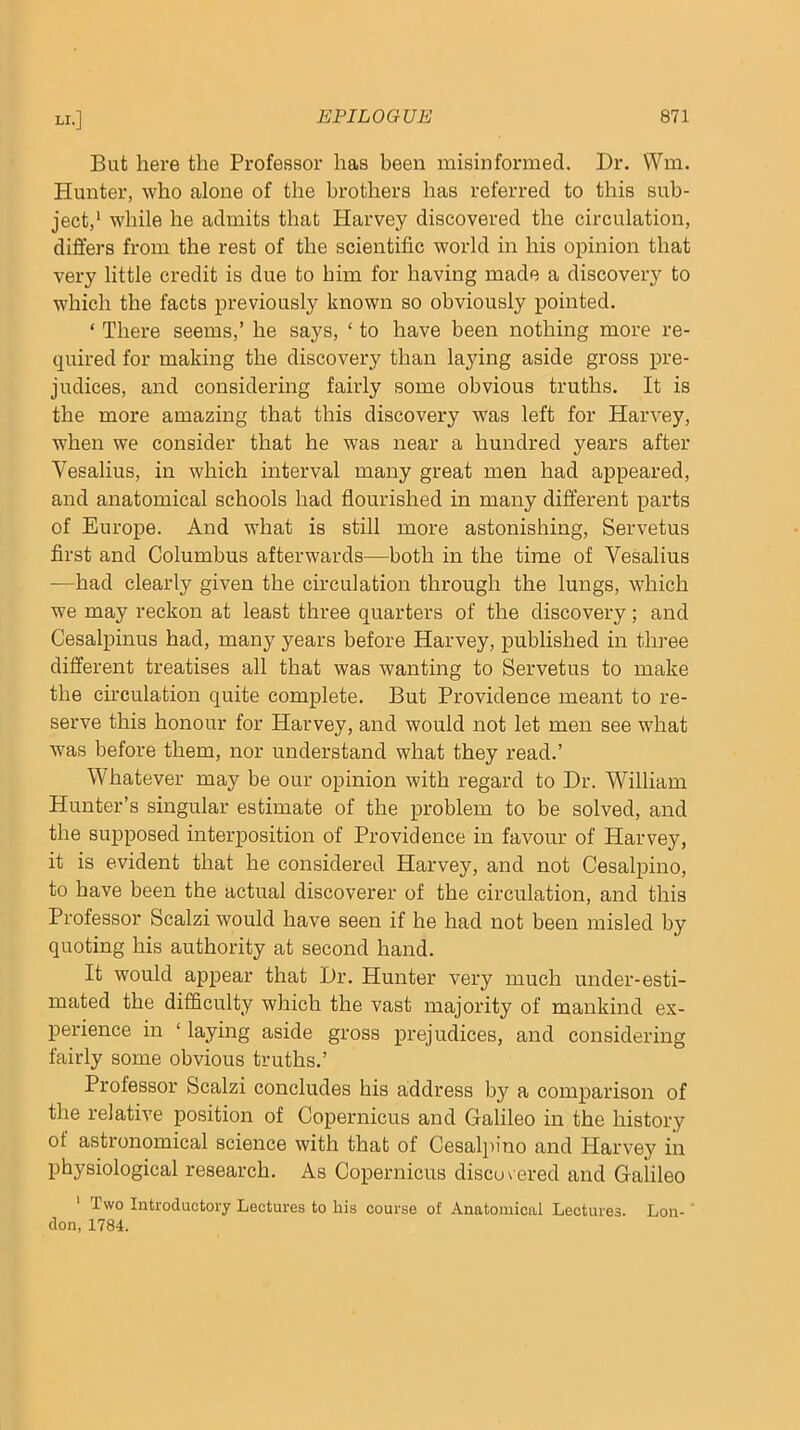 But here the Professor has been misinformed. Dr. VVm. Hunter, who alone of the brothers has referred to this sub- ject,' while he admits that Harvey discovered the circulation, differs from the rest of the scientific world in his opinion that very little credit is due to him for having made a discovery to which the facts previously known so obviously pointed. ‘ There seems,’ he says, ‘ to have been nothing more re- quired for making the discovery than laying aside gross pre- judices, and considering fairly some obvious truths. It is the more amazing that this discovery was left for Harvey, when we consider that he was near a hundred years after Vesalius, in which interval many great men had appeared, and anatomical schools had flourished in many different parts of Europe. And what is still more astonishing, Servetus first and Columbus afterwards—both in the time of Vesalius —had clearly given the circulation through the lungs, which we may reckon at least three quarters of the discovery; and Cesalpinus had, many years before Harvey, published in thi’ee different treatises all that was wanting to Servetus to make the circulation quite complete. But Providence meant to re- serve this honour for Harvey, and would not let men see what was before them, nor understand what they read.’ Whatever may be our opinion with regard to Dr. William Hunter’s singular estimate of the problem to be solved, and the supposed interposition of Providence in favour of Harvey, it is evident that he considered Harvey, and not Cesalpino, to have been the actual discoverer of the circulation, and this Professor Scalzi would have seen if he had not been misled by quoting his authority at second hand. It would appear that Dr. Hunter very much under-esti- mated the difficulty which the vast majority of mankind ex- perience in ‘ laying aside gross prejudices, and considering fairly some obvious truths.’ Professor Scalzi concludes his address by a comparison of the relative position of Copernicus and Galileo in the history ot astronomical science with that of Cesalpino and Harvey in physiological research. As Copernicus discovered and Galileo ' Two Introductory Lectures to his course of Anatomical Lectures. Lon-' don, 1784.