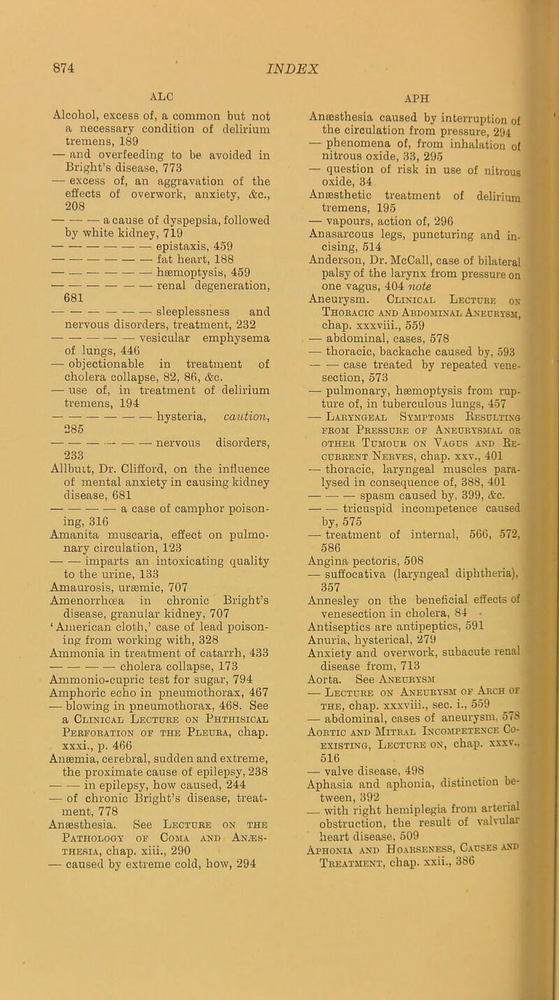 ALC Alcohol, excess of, a common but not a necessary condition of delirium tremens, 189 — and overfeeding to be avoided in Bright’s disease, 773 — excess of, an aggravation of the effects of overwork, anxiety, &c., 208 a cause of dyspepsia, followed by white kidney, 719 epistaxis, 459 fat heart, 188 — — — hffimoptysis, 459 renal degeneration, 681 sleeplessness and nervous disorders, treatment, 232 vesicular emphysema of lungs, 446 — objectionable in treatment of cholera collapse, 82, 86, &e. — use of, in treatment of delirium tremens, 194 hysteria, caution, 285 — nervous disorders, 233 Allbiut, Dr. Clifford, on the influence of mental anxiety in causing kidney disease, 681 — a case of camphor poison- ing, 316 Amanita muscaria, eSect on pulmo- nary circulation, 123 imparts an intoxicating quality to the urine, 133 Amaurosis, urcemic, 707 Amenorrhoea in chronic Bright’s disease, granular kidney, 707 ‘American cloth,’ case of lead poison- ing from working with, 328 Ammonia in treatment of catarrh, 433 cholera collapse, 173 Ammonio-cupric test for sugar, 794 Amphoric echo in pneumothorax, 467 — blowing in pneumothorax, 468. See a Clinical Lecture on Phthisical Pereoration of the Pleura, chap, xxxi., p. 466 Aneemia, cerebral, sudden and extreme, the proximate cause of epilepsy, 238 in epilepsy, how caused, 244 — of chronic Bright’s disease, treat- ment, 778 Amesthesia. See Lecture on the Pathology or Coma and An.es- thesia, chap, xiii., 290 — caused by extreme cold, how, 294 APH Amesthesia caused by interruption of the circulation from pressure, 294 — phenomena of, from inhalation of nitrous oxide, 33, 295 — question of risk in use of nitrous oxide, 34 Anoisthetic treatment of delirium tremens, 195 — vapours, action of, 296 Anasarcous legs, puncturing and in- cising, 514 Anderson, Dr. McCall, case of bilateral palsy of the larynx from pressure on one vagus, 404 note Aneurysm. Clinical Lecture on Thoracic and Abdominal Aneurysm, chap, xxxviii., 559 — abdominal, cases, 578 — thoracic, backache caused by, 593 case treated by repeated vene- section, 573 — pulmonary, hiemoptysis from rup- ture of, in tuberculous lungs, 457 — Laryngeal Symptoms Eesulting FROM Pressure of Aneurysmal or OTHER Tumour on Vagus and Ee- CURRENT Nerves, chap, xxv., 401 — thoracic, laryngeal muscles para- lysed in consequence of, 388, 401 spasm caused by, 399, &c. tricuspid incompetence caused by, 575 — treatment of internal, 566, 572, 586 Angina pectoris, 508 — suffoeativa (laryngeal diphtheria), 357 Annesley on the beneficial effects of venesection in cholera, 84 • Antiseptics are antipeptics, 591 Anuria, hysterical, 279 Anxiety and overwork, subacute renal disease from, 713 Aorta. See Aneurysm — Lecture on Aneuryssi of Arch of THE, chap, xxxviii., sec. i., 559 — abdominal, cases of aneurysm. 578 Aortic and Mitral Incompetence Co- existing, Lecture on, chap, xxxv., 516 — valve disease, 498 Aphasia and aphonia, distinction be- tween, 392 with right hemiplegia from arterial obstruction, the result of valvular heart disease, 509 Aphonia and Hoarseness, Causes .and Tre.atment, chap, xxii., 386